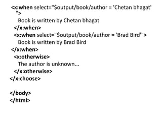 <x:when select="$output/book/author = 'Chetan bhagat'
">
Book is written by Chetan bhagat
</x:when>
<x:when select="$output/book/author = 'Brad Bird'">
Book is written by Brad Bird
</x:when>
<x:otherwise>
The author is unknown...
</x:otherwise>
</x:choose>
</body>
</html>
 