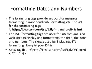 Formatting Dates and Numbers
• The formatting tags provide support for message
formatting, number and date formatting etc. The url
for the formatting tags
is http://java.sun.com/jsp/jstl/fmt and prefix is fmt.
• The JSTL formatting tags are used for internationalized
web sites to display and format text, the time, the date
and numbers. The syntax used for including JSTL
formatting library in your JSP is:
• <%@ taglib uri="http://java.sun.com/jsp/jstl/fmt" prefi
x="fmt" %>
 