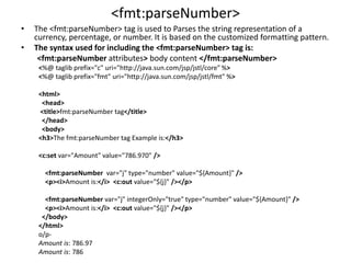 <fmt:parseNumber>
• The <fmt:parseNumber> tag is used to Parses the string representation of a
currency, percentage, or number. It is based on the customized formatting pattern.
• The syntax used for including the <fmt:parseNumber> tag is:
<fmt:parseNumber attributes> body content </fmt:parseNumber>
<%@ taglib prefix="c" uri="http://java.sun.com/jsp/jstl/core" %>
<%@ taglib prefix="fmt" uri="http://java.sun.com/jsp/jstl/fmt" %>
<html>
<head>
<title>fmt:parseNumber tag</title>
</head>
<body>
<h3>The fmt:parseNumber tag Example is:</h3>
<c:set var="Amount" value="786.970" />
<fmt:parseNumber var="j" type="number" value="${Amount}" />
<p><i>Amount is:</i> <c:out value="${j}" /></p>
<fmt:parseNumber var="j" integerOnly="true" type="number" value="${Amount}" />
<p><i>Amount is:</i> <c:out value="${j}" /></p>
</body>
</html>
o/p-
Amount is: 786.97
Amount is: 786
 