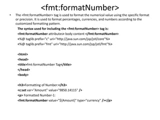 <fmt:formatNumber>
• The <fmt:formatNumber> tag is used to format the numerical value using the specific format
or precision. It is used to format percentages, currencies, and numbers according to the
customized formatting pattern.
The syntax used for including the <fmt:formatNumber> tag is:
<fmt:formatNumber attributes> body content </fmt:formatNumber>
<%@ taglib prefix="c" uri="http://java.sun.com/jsp/jstl/core"%>
<%@ taglib prefix="fmt" uri="http://java.sun.com/jsp/jstl/fmt"%>
<html>
<head>
<title>fmt:formatNumber Tag</title>
</head>
<body>
<h3>Formatting of Number:</h3>
<c:set var="Amount" value="9850.14115" />
<p> Formatted Number-1:
<fmt:formatNumber value="${Amount}" type="currency" /></p>
 