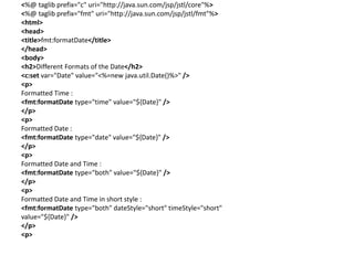 <%@ taglib prefix="c" uri="http://java.sun.com/jsp/jstl/core"%>
<%@ taglib prefix="fmt" uri="http://java.sun.com/jsp/jstl/fmt"%>
<html>
<head>
<title>fmt:formatDate</title>
</head>
<body>
<h2>Different Formats of the Date</h2>
<c:set var="Date" value="<%=new java.util.Date()%>" />
<p>
Formatted Time :
<fmt:formatDate type="time" value="${Date}" />
</p>
<p>
Formatted Date :
<fmt:formatDate type="date" value="${Date}" />
</p>
<p>
Formatted Date and Time :
<fmt:formatDate type="both" value="${Date}" />
</p>
<p>
Formatted Date and Time in short style :
<fmt:formatDate type="both" dateStyle="short" timeStyle="short"
value="${Date}" />
</p>
<p>
 