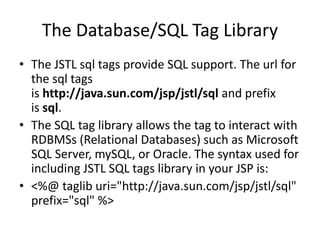 The Database/SQL Tag Library
• The JSTL sql tags provide SQL support. The url for
the sql tags
is http://java.sun.com/jsp/jstl/sql and prefix
is sql.
• The SQL tag library allows the tag to interact with
RDBMSs (Relational Databases) such as Microsoft
SQL Server, mySQL, or Oracle. The syntax used for
including JSTL SQL tags library in your JSP is:
• <%@ taglib uri="http://java.sun.com/jsp/jstl/sql"
prefix="sql" %>
 