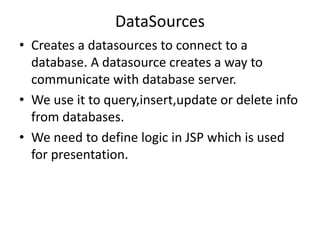 DataSources
• Creates a datasources to connect to a
database. A datasource creates a way to
communicate with database server.
• We use it to query,insert,update or delete info
from databases.
• We need to define logic in JSP which is used
for presentation.
 
