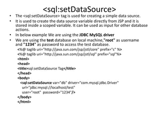 <sql:setDataSource>
• The <sql:setDataSource> tag is used for creating a simple data source.
• It is used to create the data source variable directly from JSP and it is
stored inside a scoped variable. It can be used as input for other database
actions.
• In below example We are using the JDBC MySQL driver
• We are using the test database on local machine,"root" as username
and "1234" as password to access the test database.
<%@ taglib uri="http://java.sun.com/jsp/jstl/core" prefix="c" %>
<%@ taglib uri="http://java.sun.com/jsp/jstl/sql" prefix="sql"%>
<html>
<head>
<title>sql:setDataSource Tag</title>
</head>
<body>
<sql:setDataSource var="db" driver="com.mysql.jdbc.Driver"
url="jdbc:mysql://localhost/test"
user="root" password="1234"/>
</body>
</html>
 