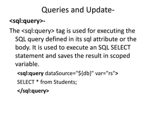 Queries and Update-
<sql:query>-
The <sql:query> tag is used for executing the
SQL query defined in its sql attribute or the
body. It is used to execute an SQL SELECT
statement and saves the result in scoped
variable.
<sql:query dataSource="${db}" var="rs">
SELECT * from Students;
</sql:query>
 