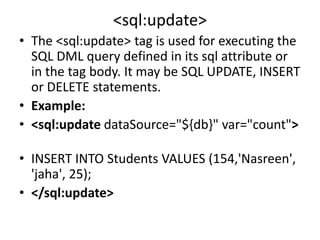 <sql:update>
• The <sql:update> tag is used for executing the
SQL DML query defined in its sql attribute or
in the tag body. It may be SQL UPDATE, INSERT
or DELETE statements.
• Example:
• <sql:update dataSource="${db}" var="count">
• INSERT INTO Students VALUES (154,'Nasreen',
'jaha', 25);
• </sql:update>
 