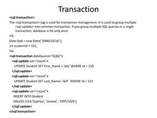 Transaction
<sql:transaction>-
The <sql:transaction> tag is used for transaction management. It is used to group multiple
<sql:update> into common transaction. If you group multiple SQL queries in a single
transaction, database is hit only once.
<%
Date DoB = new Date("2000/10/16");
int studentId = 151;
%>
<sql:transaction dataSource="${db}">
<sql:update var="count">
UPDATE Student SET First_Name = ‘abc' WHERE Id = 150
</sql:update>
<sql:update var="count">
UPDATE Student SET Last_Name= ‘def‘ WHERE Id = 153
</sql:update>
<sql:update var="count">
INSERT INTO Student
VALUES (154,'Supriya', 'Jaiswal', '1995/10/6');
</sql:update>
</sql:transaction>
 