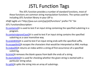 JSTL Function Tags
The JSTL function provides a number of standard functions, most of
these functions are common string manipulation functions. The syntax used for
including JSTL function library in your JSP is:
<%@ taglib uri="http://java.sun.com/jsp/jstl/functions" prefix="fn" %>
JSTL FunctionsDescription-
fn:contains()It is used to test if an input string containing the specified substring in a
program.
fn:containsIgnoreCase()It is used to test if an input string contains the specified
substring as a case insensitive way.
fn:endsWith()It is used to test if an input string ends with the specified suffix.
fn:escapeXml()It escapes the characters that would be interpreted as XML markup.
fn:indexOf()It returns an index within a string of first occurrence of a specified
substring.
fn:trim()It removes the blank spaces from both the ends of a string.
fn:startsWith()It is used for checking whether the given string is started with a
particular string value.
fn:split()It splits the string into an array of substrings.
 