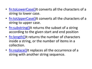 • fn:toLowerCase()It converts all the characters of a
string to lower case.
• fn:toUpperCase()It converts all the characters of a
string to upper case.
• fn:substring()It returns the subset of a string
according to the given start and end position
• fn:length()It returns the number of characters
inside a string, or the number of items in a
collection.
• fn:replace()It replaces all the occurrence of a
string with another string sequence.
 