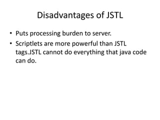 Disadvantages of JSTL
• Puts processing burden to server.
• Scriptlets are more powerful than JSTL
tags.JSTL cannot do everything that java code
can do.
 