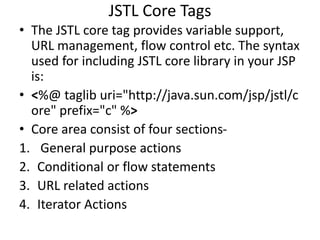 JSTL Core Tags
• The JSTL core tag provides variable support,
URL management, flow control etc. The syntax
used for including JSTL core library in your JSP
is:
• <%@ taglib uri="http://java.sun.com/jsp/jstl/c
ore" prefix="c" %>
• Core area consist of four sections-
1. General purpose actions
2. Conditional or flow statements
3. URL related actions
4. Iterator Actions
 