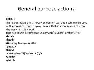 General purpose actions-
c:out-
The <c:out> tag is similar to JSP expression tag, but it can only be used
with expression. It will display the result of an expression, similar to
the way < %=...% > work.
<%@ taglib uri="http://java.sun.com/jsp/jstl/core" prefix="c" %>
<html>
<head>
<title>Tag Example</title>
</head>
<body>
<c:out value="${'Welcome'}"/>
</body>
</html>
 
