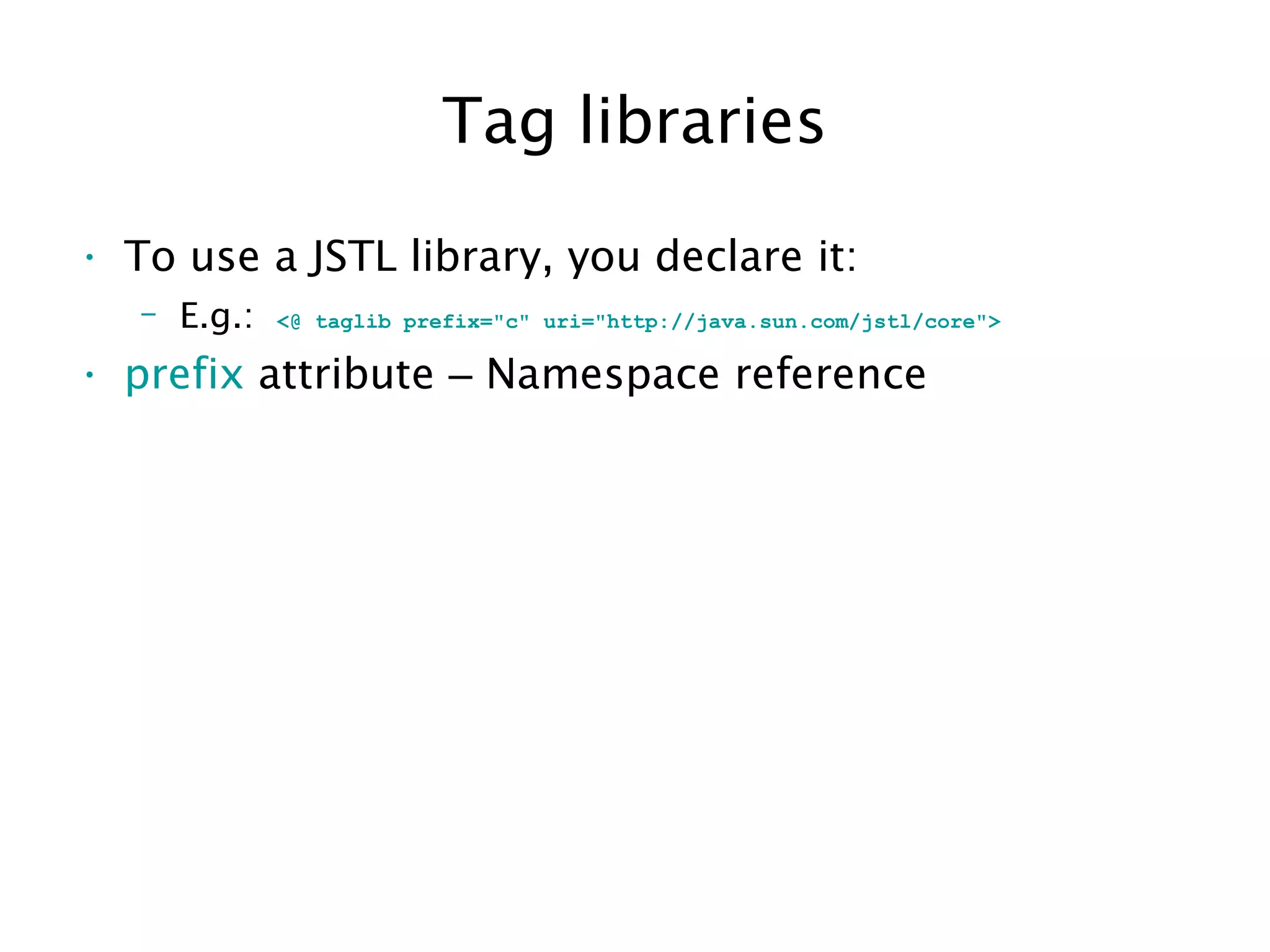 Tag libraries
• To use a JSTL library, you declare it:
– E.g.: <@ taglib prefix="c" uri="http://java.sun.com/jstl/core">
• prefix attribute – Namespace reference
 