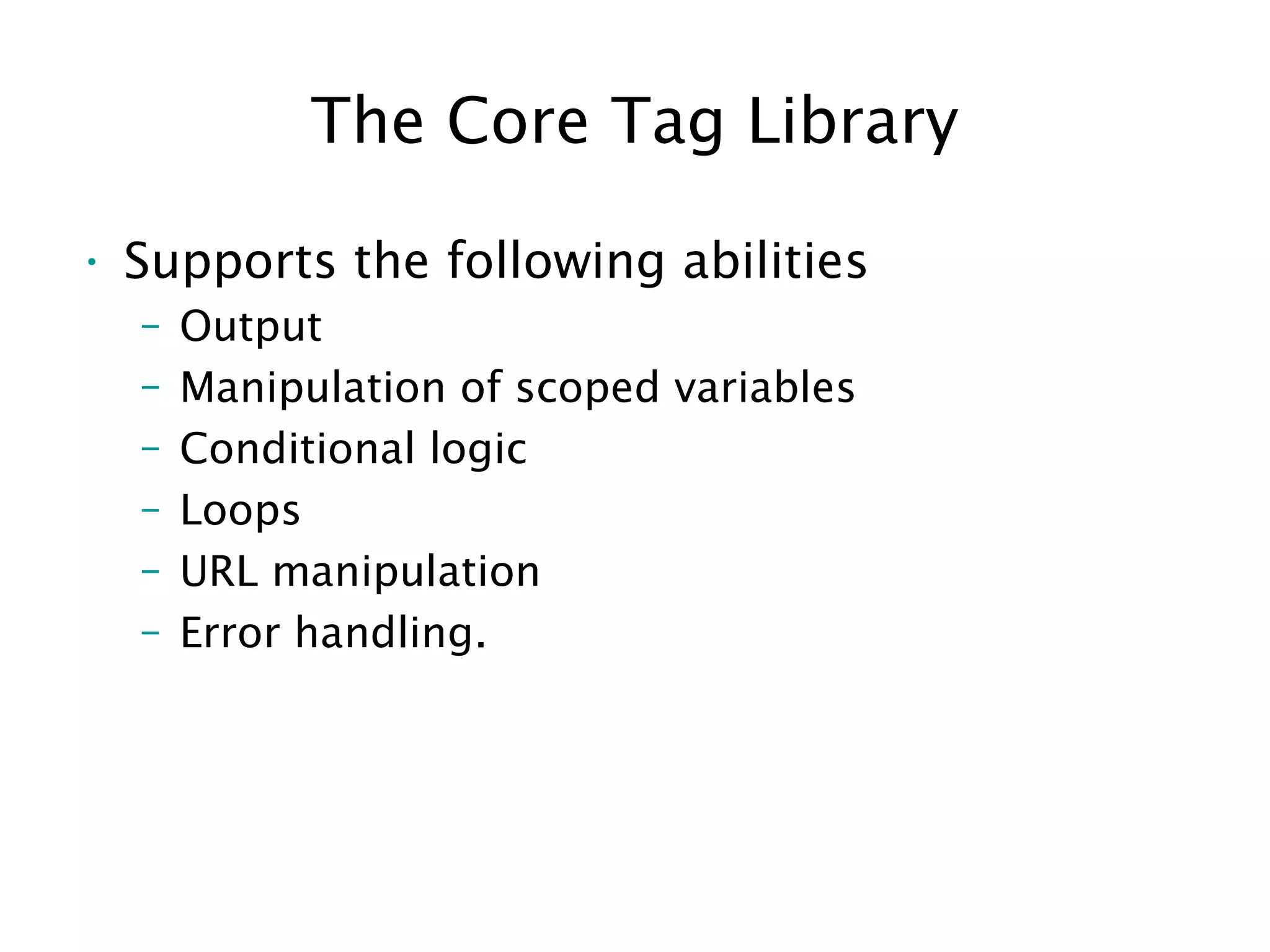 The Core Tag Library
• Supports the following abilities
– Output
– Manipulation of scoped variables
– Conditional logic
– Loops
– URL manipulation
– Error handling.
 