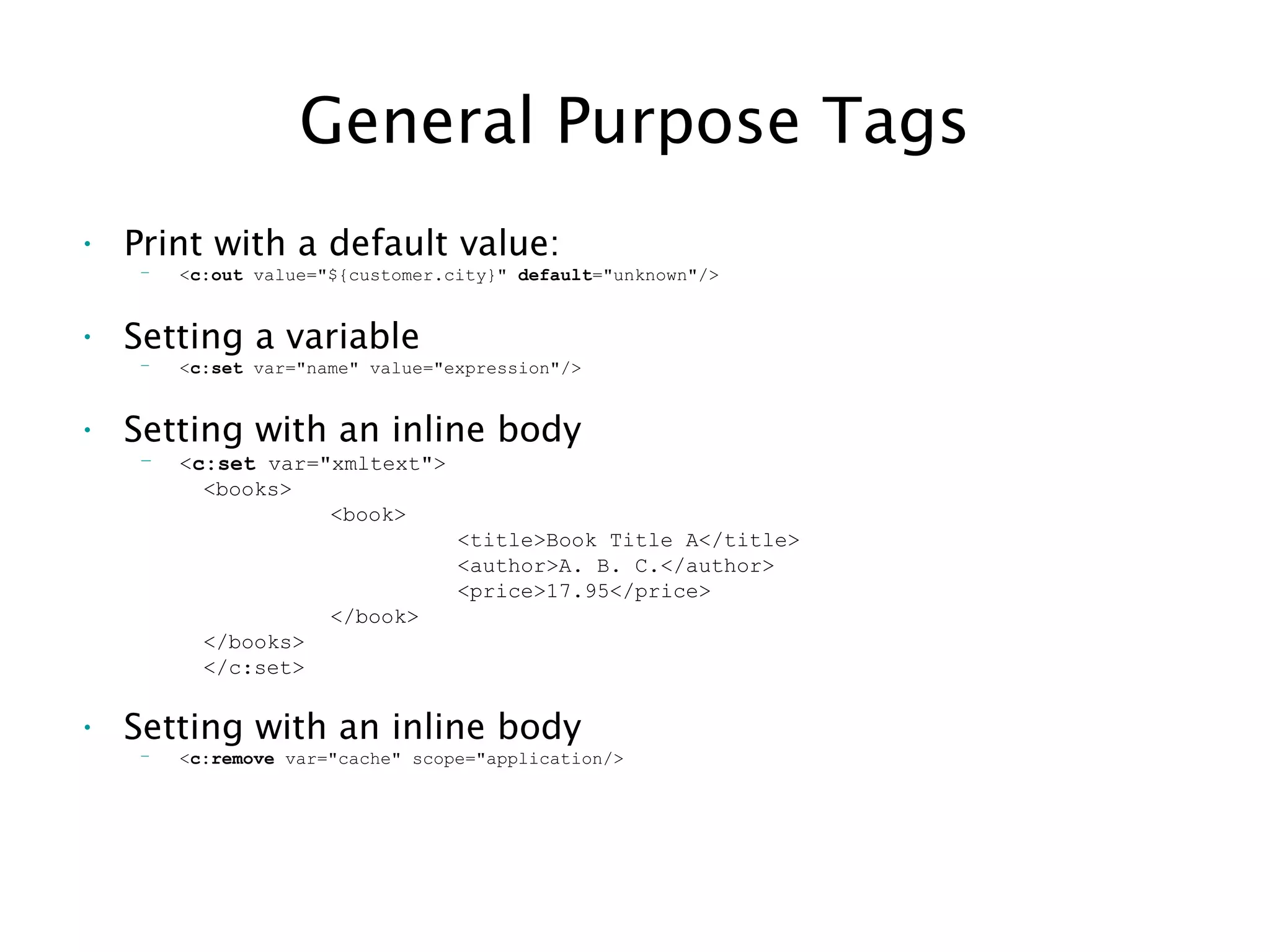 General Purpose Tags
• Print with a default value:
– <c:out value="${customer.city}" default="unknown"/>
• Setting a variable
– <c:set var="name" value="expression"/>
• Setting with an inline body
– <c:set var="xmltext">
<books>
<book>
<title>Book Title A</title>
<author>A. B. C.</author>
<price>17.95</price>
</book>
</books>
</c:set>
• Setting with an inline body
– <c:remove var="cache" scope="application/>
 