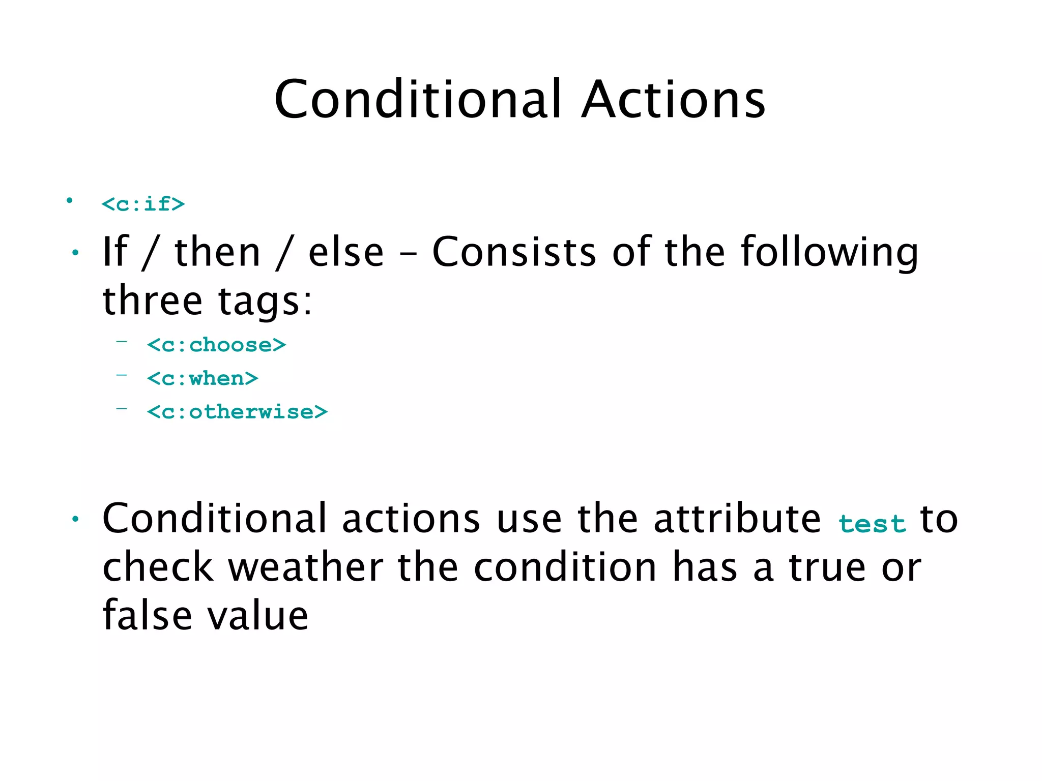 Conditional Actions
• <c:if>
• If / then / else – Consists of the following
three tags:
– <c:choose>
– <c:when>
– <c:otherwise>
• Conditional actions use the attribute test to
check weather the condition has a true or
false value
 