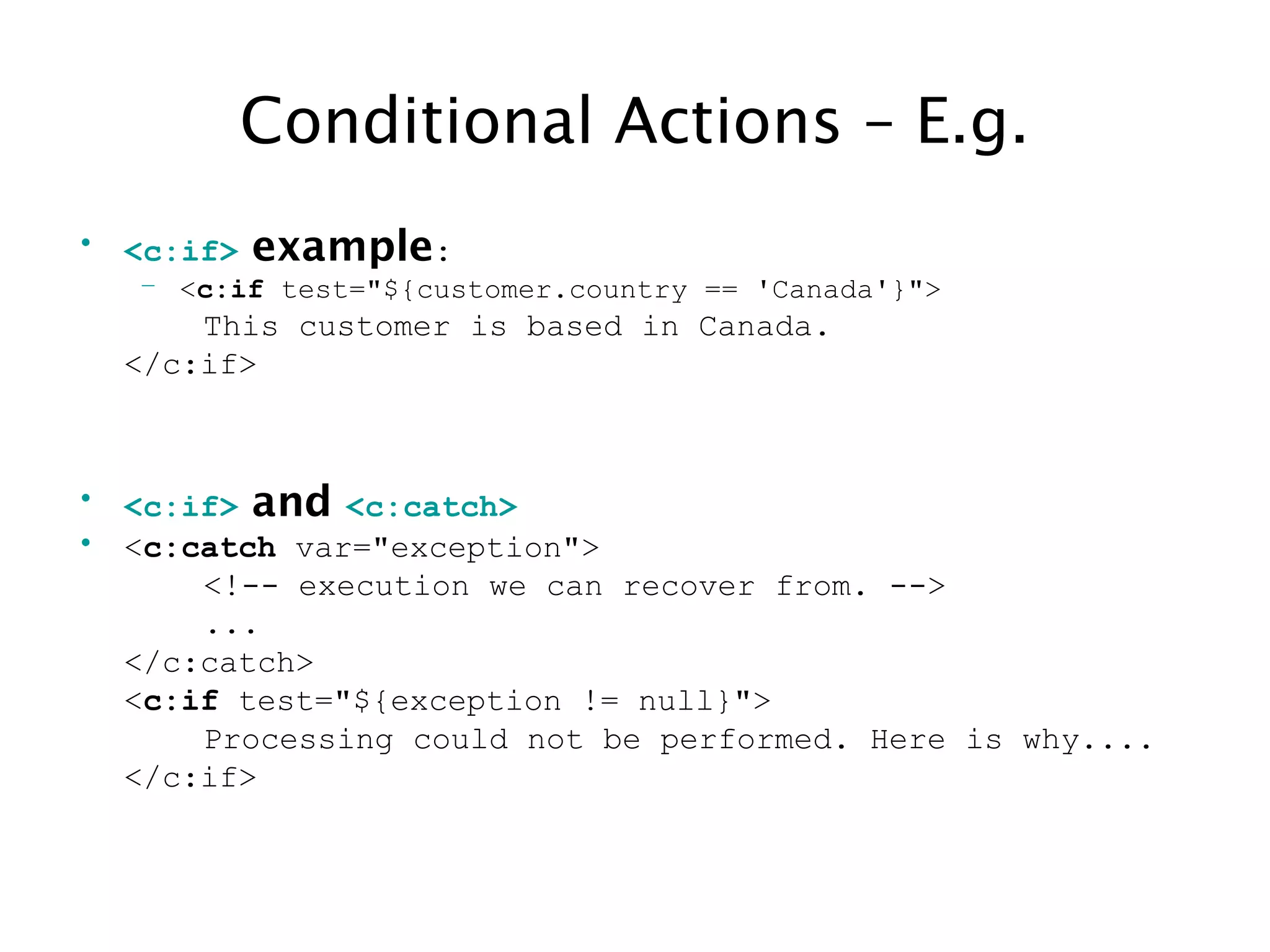 Conditional Actions – E.g.
• <c:if> example:
– <c:if test="${customer.country == 'Canada'}">
This customer is based in Canada.
</c:if>
• <c:if> and <c:catch>
• <c:catch var="exception">
<!-- execution we can recover from. -->
...
</c:catch>
<c:if test="${exception != null}">
Processing could not be performed. Here is why....
</c:if>
 