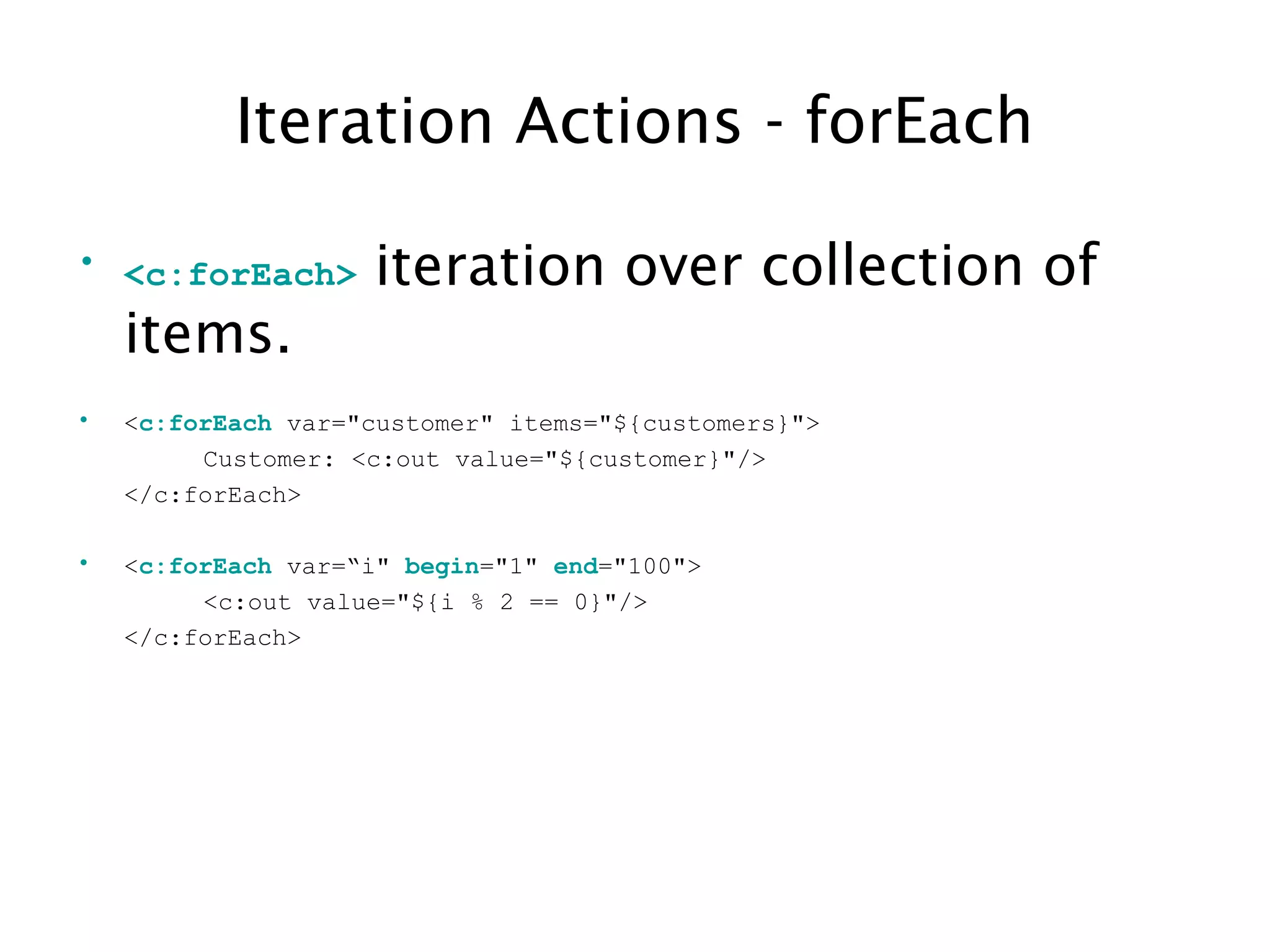 Iteration Actions - forEach
• <c:forEach> iteration over collection of
items.
• <c:forEach var="customer" items="${customers}">
Customer: <c:out value="${customer}"/>
</c:forEach>
• <c:forEach var=“i" begin="1" end="100">
<c:out value="${i % 2 == 0}"/>
</c:forEach>
 