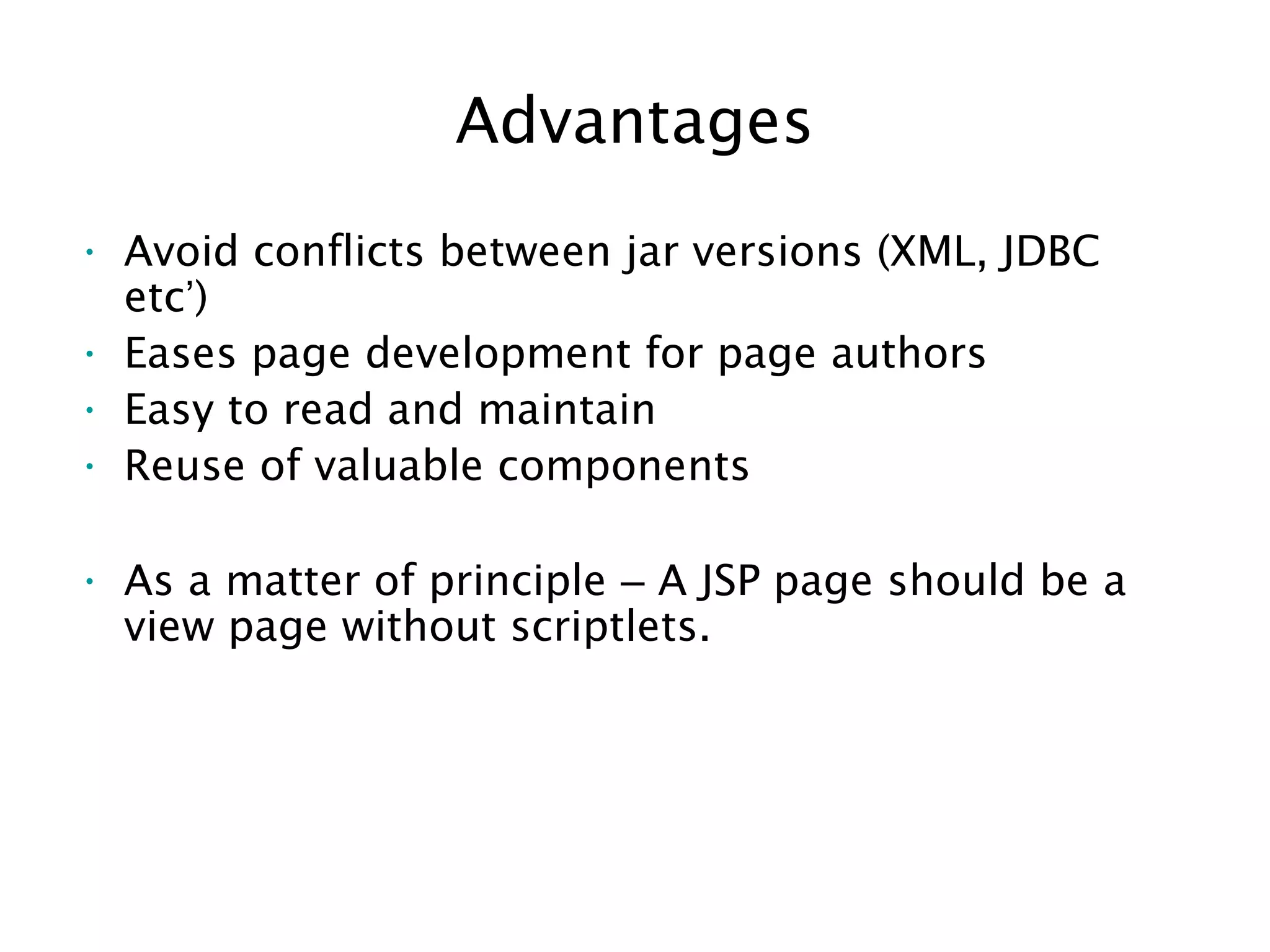 Advantages
• Avoid conflicts between jar versions (XML, JDBC
etc’)
• Eases page development for page authors
• Easy to read and maintain
• Reuse of valuable components
• As a matter of principle – A JSP page should be a
view page without scriptlets.
 