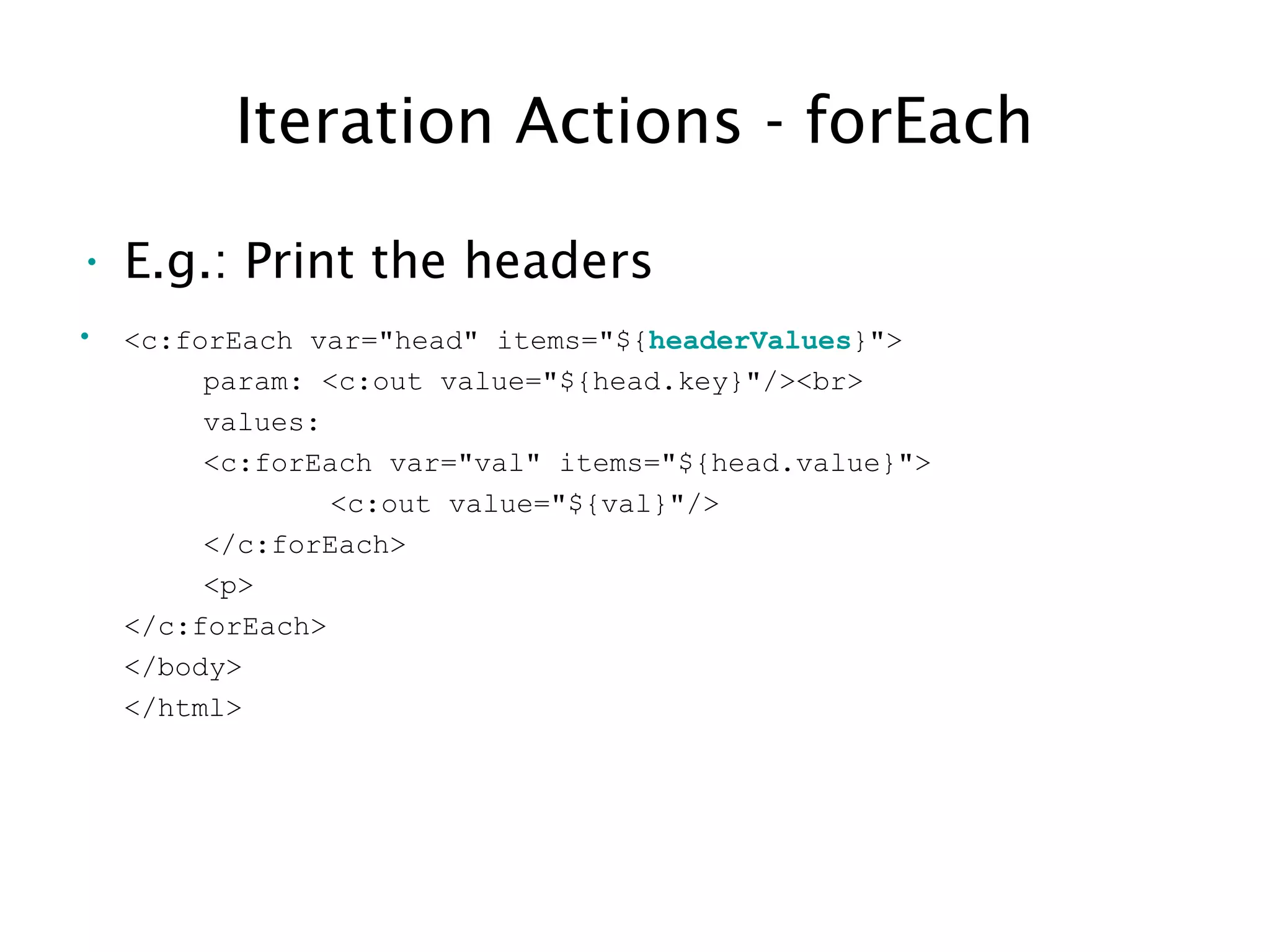 Iteration Actions - forEach
• E.g.: Print the headers
• <c:forEach var="head" items="${headerValues}">
param: <c:out value="${head.key}"/><br>
values:
<c:forEach var="val" items="${head.value}">
<c:out value="${val}"/>
</c:forEach>
<p>
</c:forEach>
</body>
</html>
 