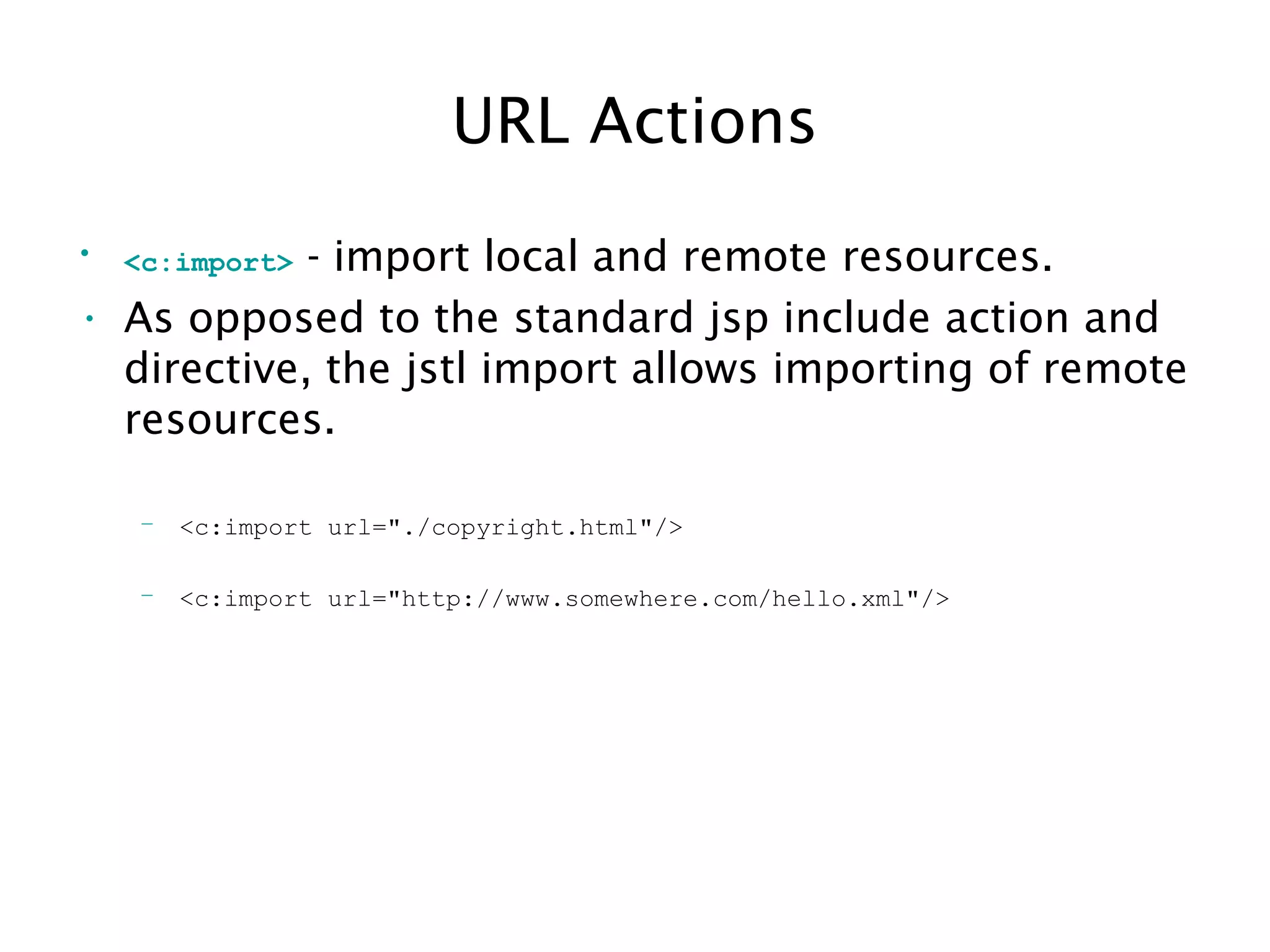 URL Actions
• <c:import> - import local and remote resources.
• As opposed to the standard jsp include action and
directive, the jstl import allows importing of remote
resources.
– <c:import url="./copyright.html"/>
– <c:import url="http://www.somewhere.com/hello.xml"/>
 