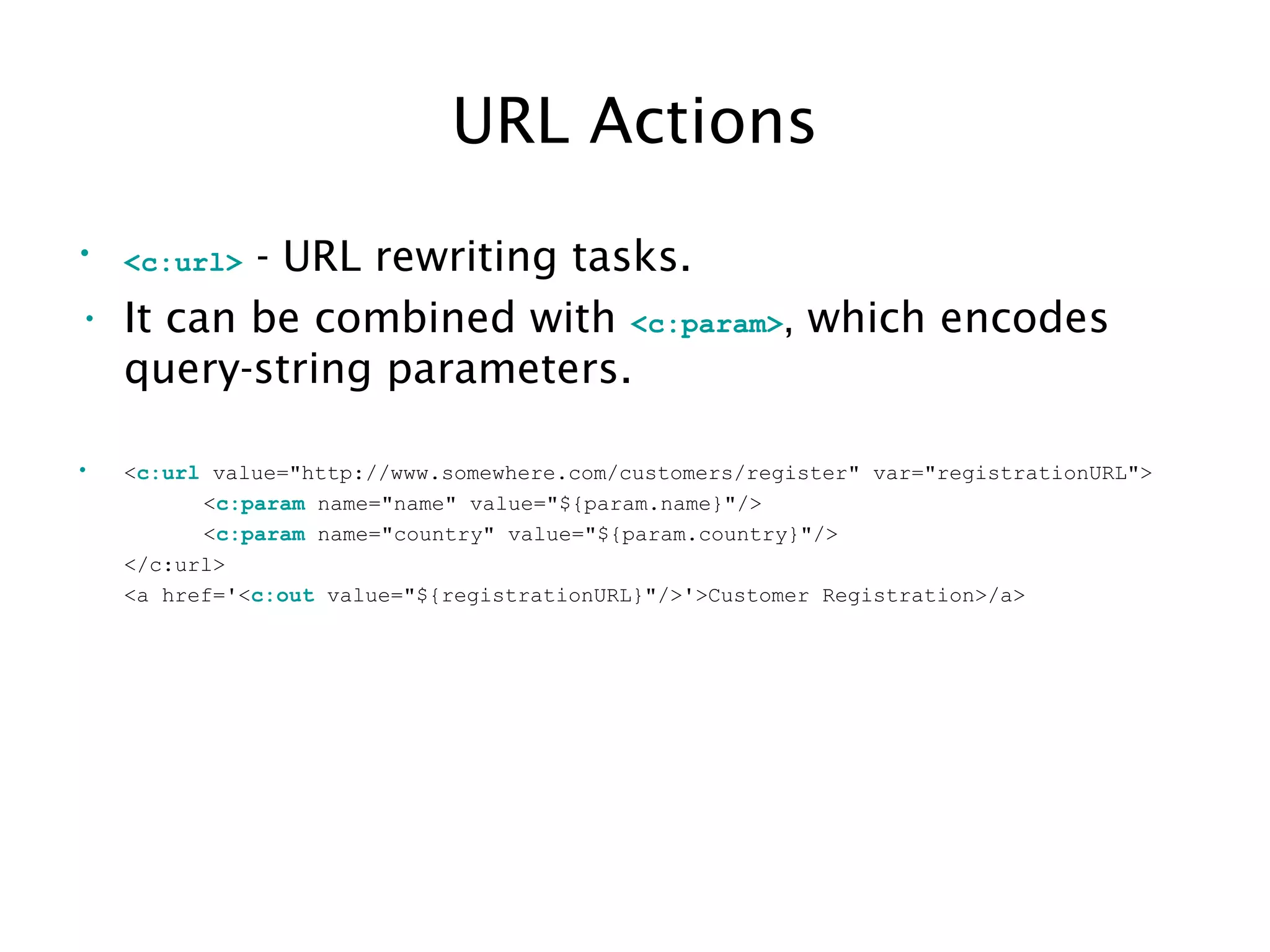 URL Actions
• <c:url> - URL rewriting tasks.
• It can be combined with <c:param>, which encodes
query-string parameters.
• <c:url value="http://www.somewhere.com/customers/register" var="registrationURL">
<c:param name="name" value="${param.name}"/>
<c:param name="country" value="${param.country}"/>
</c:url>
<a href='<c:out value="${registrationURL}"/>'>Customer Registration>/a>
 
