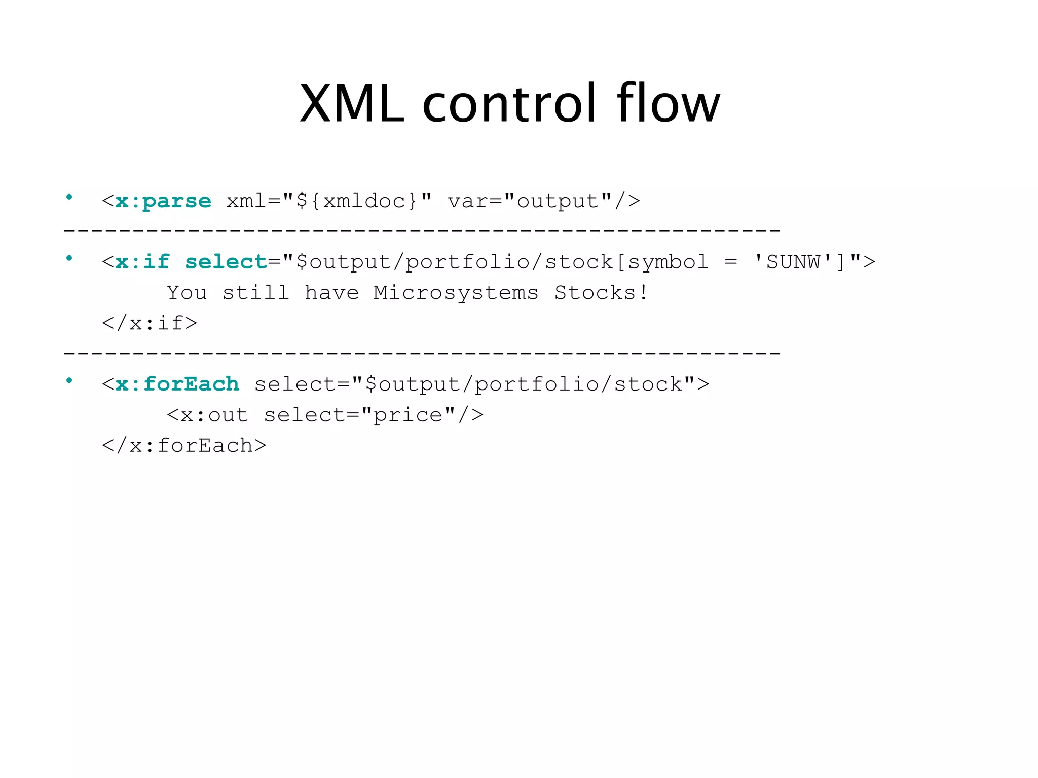 XML control flow
• <x:parse xml="${xmldoc}" var="output"/>
----------------------------------------------------
• <x:if select="$output/portfolio/stock[symbol = 'SUNW']">
You still have Microsystems Stocks!
</x:if>
----------------------------------------------------
• <x:forEach select="$output/portfolio/stock">
<x:out select="price"/>
</x:forEach>
 