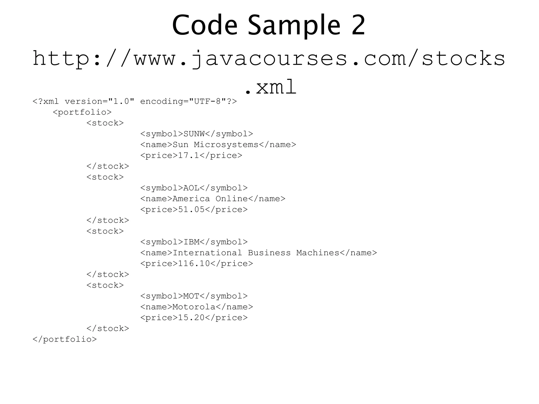 Code Sample 2
http://www.javacourses.com/stocks
.xml<?xml version="1.0" encoding="UTF-8"?>
<portfolio>
<stock>
<symbol>SUNW</symbol>
<name>Sun Microsystems</name>
<price>17.1</price>
</stock>
<stock>
<symbol>AOL</symbol>
<name>America Online</name>
<price>51.05</price>
</stock>
<stock>
<symbol>IBM</symbol>
<name>International Business Machines</name>
<price>116.10</price>
</stock>
<stock>
<symbol>MOT</symbol>
<name>Motorola</name>
<price>15.20</price>
</stock>
</portfolio>
 