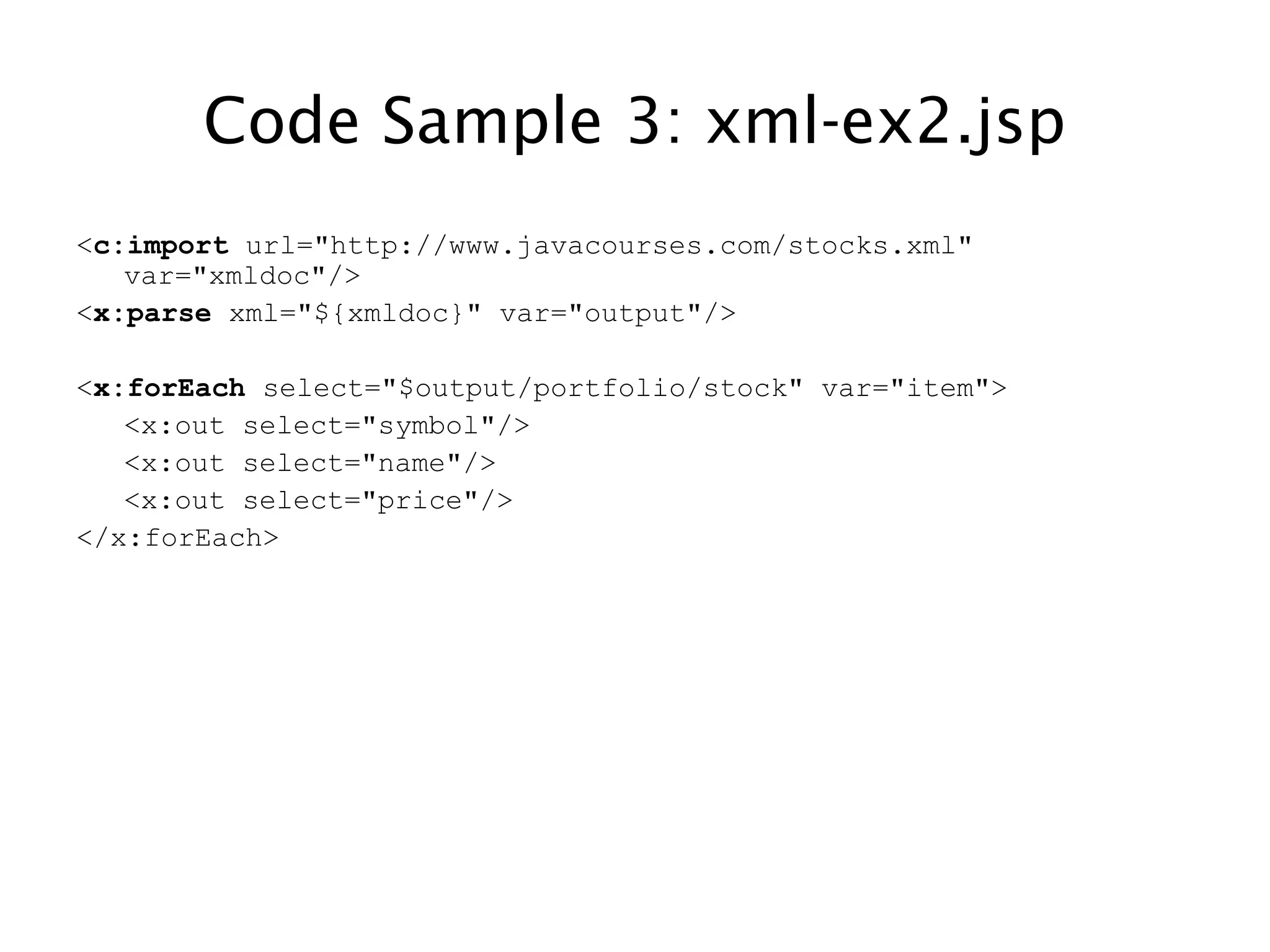 Code Sample 3: xml-ex2.jsp
<c:import url="http://www.javacourses.com/stocks.xml"
var="xmldoc"/>
<x:parse xml="${xmldoc}" var="output"/>
<x:forEach select="$output/portfolio/stock" var="item">
<x:out select="symbol"/>
<x:out select="name"/>
<x:out select="price"/>
</x:forEach>
 