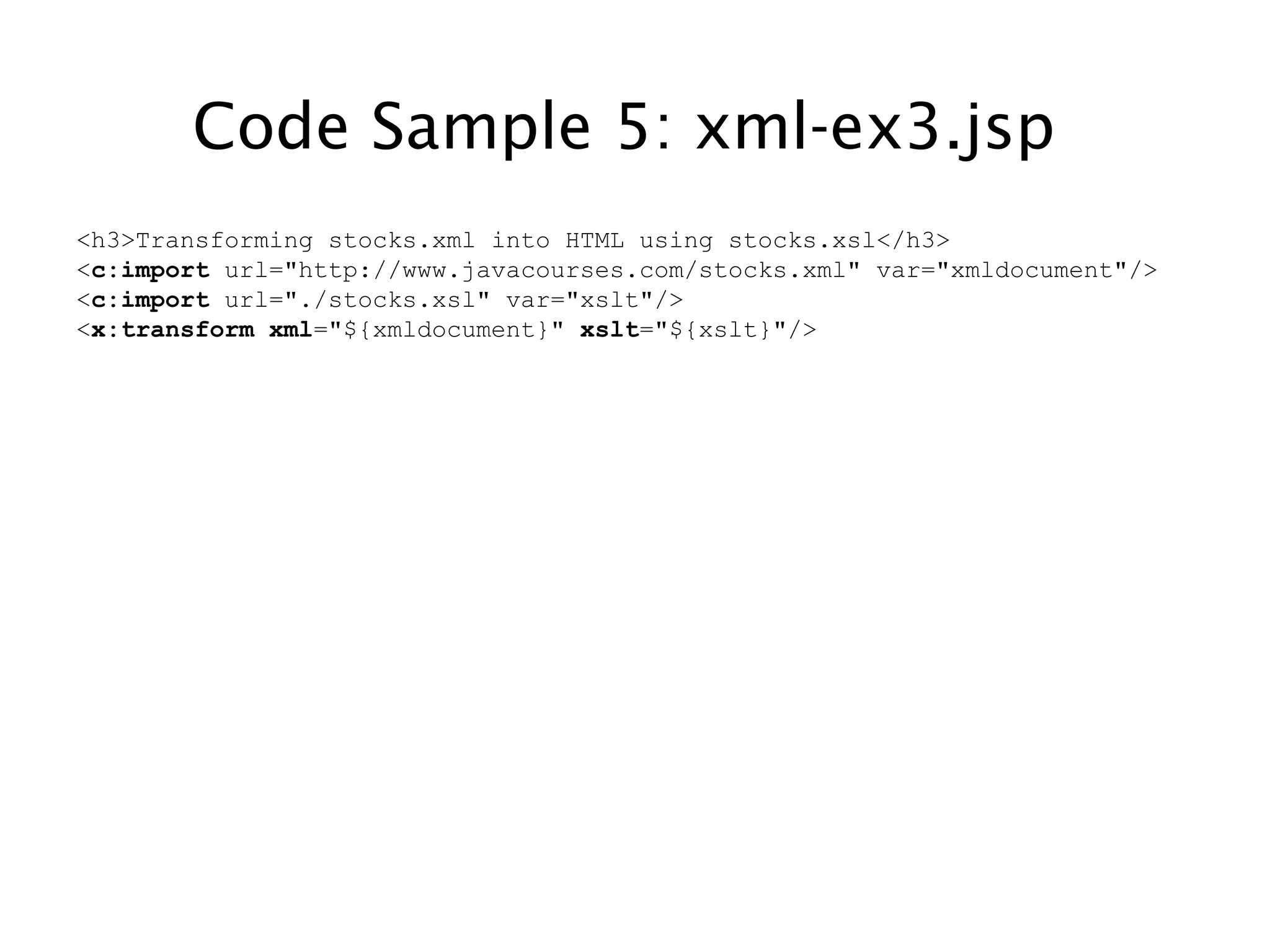 Code Sample 5: xml-ex3.jsp
<h3>Transforming stocks.xml into HTML using stocks.xsl</h3>
<c:import url="http://www.javacourses.com/stocks.xml" var="xmldocument"/>
<c:import url="./stocks.xsl" var="xslt"/>
<x:transform xml="${xmldocument}" xslt="${xslt}"/>
 