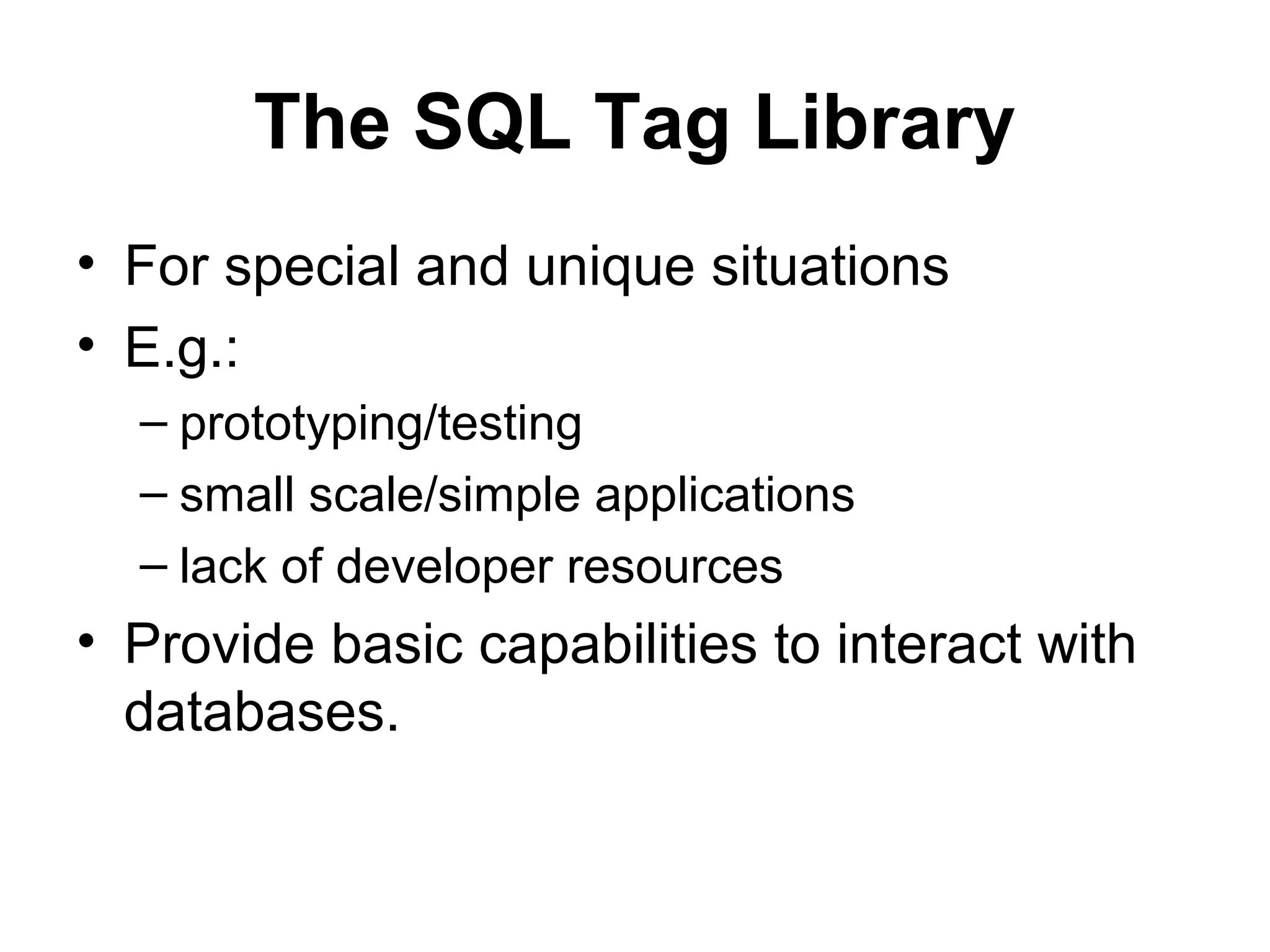 The SQL Tag Library
• For special and unique situations
• E.g.:
– prototyping/testing
– small scale/simple applications
– lack of developer resources
• Provide basic capabilities to interact with
databases.
 