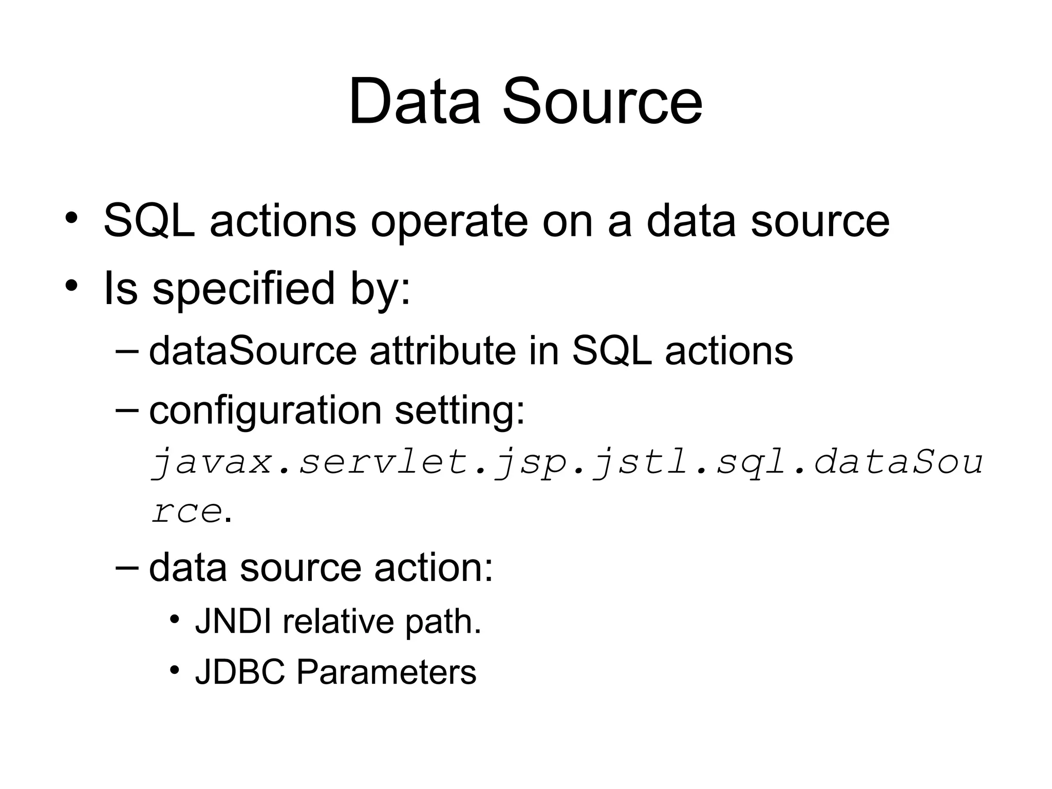 Data Source
• SQL actions operate on a data source
• Is specified by:
– dataSource attribute in SQL actions
– configuration setting:
javax.servlet.jsp.jstl.sql.dataSou
rce.
– data source action:
• JNDI relative path.
• JDBC Parameters
 