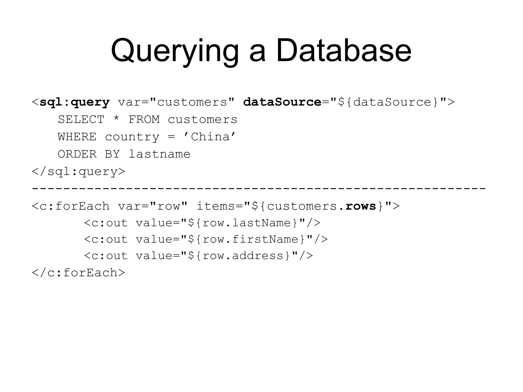 Querying a Database
<sql:query var="customers" dataSource="${dataSource}">
SELECT * FROM customers
WHERE country = ’China’
ORDER BY lastname
</sql:query>
----------------------------------------------------------
<c:forEach var="row" items="${customers.rows}">
<c:out value="${row.lastName}"/>
<c:out value="${row.firstName}"/>
<c:out value="${row.address}"/>
</c:forEach>
 
