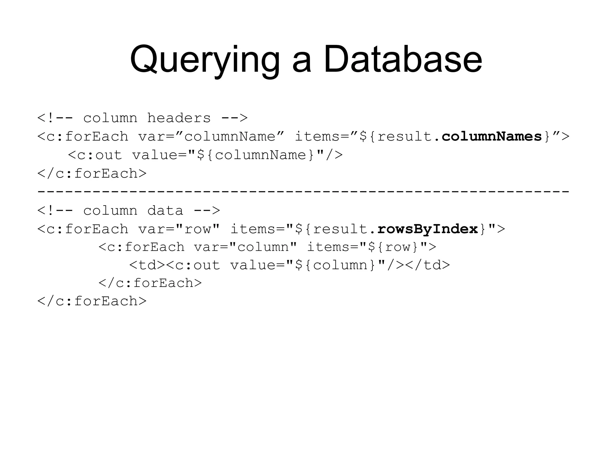 Querying a Database
<!-- column headers -->
<c:forEach var=”columnName” items=”${result.columnNames}”>
<c:out value="${columnName}"/>
</c:forEach>
----------------------------------------------------------
<!-- column data -->
<c:forEach var="row" items="${result.rowsByIndex}">
<c:forEach var="column" items="${row}">
<td><c:out value="${column}"/></td>
</c:forEach>
</c:forEach>
 
