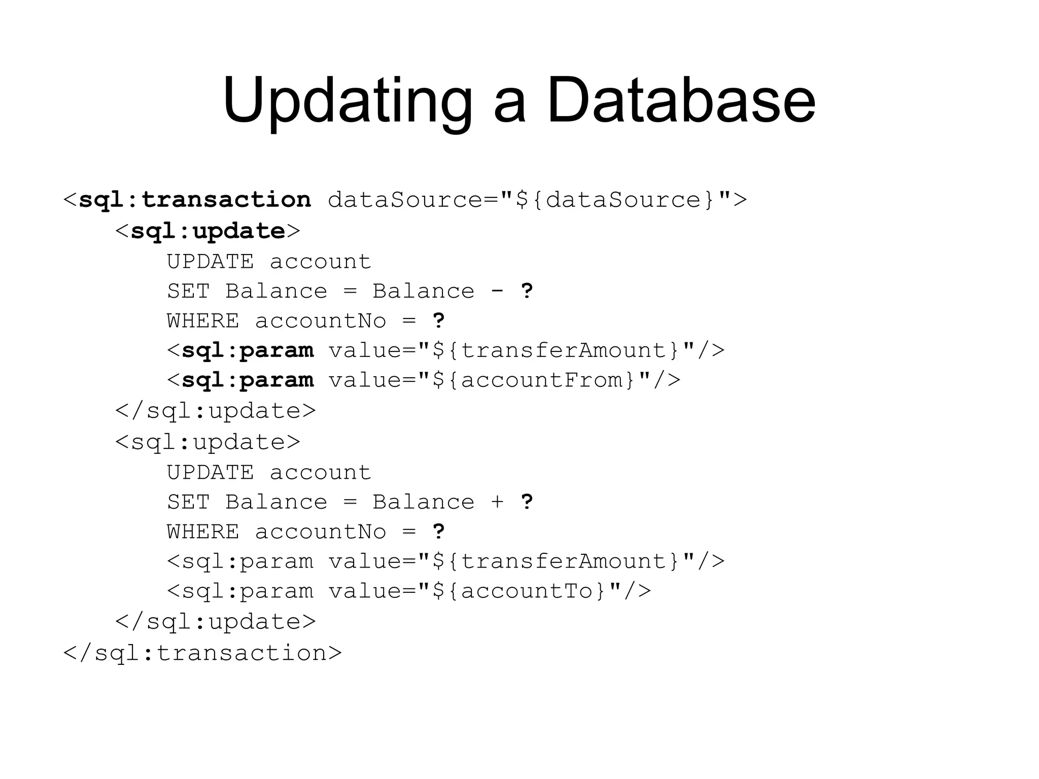 Updating a Database
<sql:transaction dataSource="${dataSource}">
<sql:update>
UPDATE account
SET Balance = Balance - ?
WHERE accountNo = ?
<sql:param value="${transferAmount}"/>
<sql:param value="${accountFrom}"/>
</sql:update>
<sql:update>
UPDATE account
SET Balance = Balance + ?
WHERE accountNo = ?
<sql:param value="${transferAmount}"/>
<sql:param value="${accountTo}"/>
</sql:update>
</sql:transaction>
 