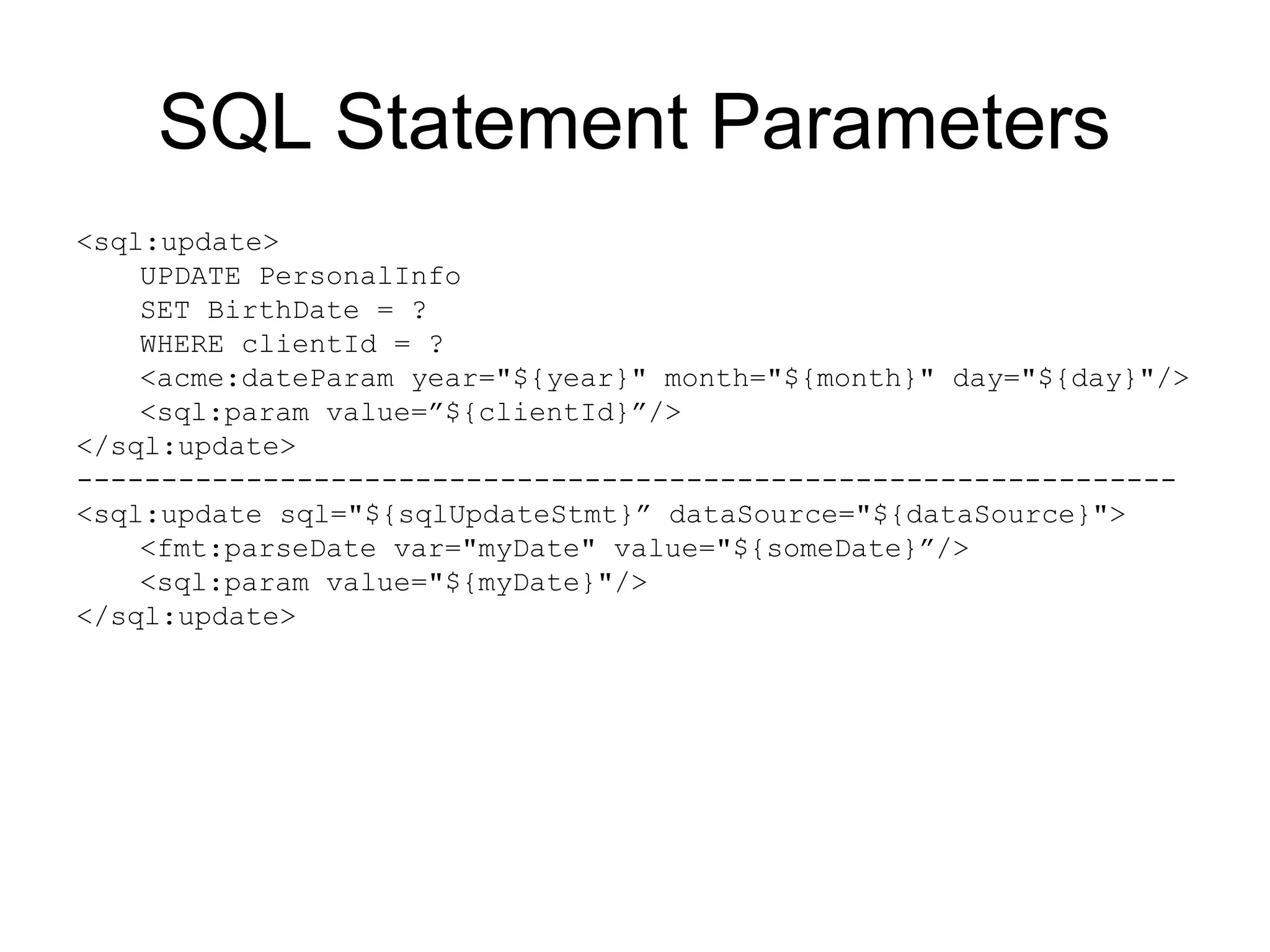 SQL Statement Parameters
<sql:update>
UPDATE PersonalInfo
SET BirthDate = ?
WHERE clientId = ?
<acme:dateParam year="${year}" month="${month}" day="${day}"/>
<sql:param value=”${clientId}”/>
</sql:update>
-----------------------------------------------------------------
<sql:update sql="${sqlUpdateStmt}” dataSource="${dataSource}">
<fmt:parseDate var="myDate" value="${someDate}”/>
<sql:param value="${myDate}"/>
</sql:update>
 
