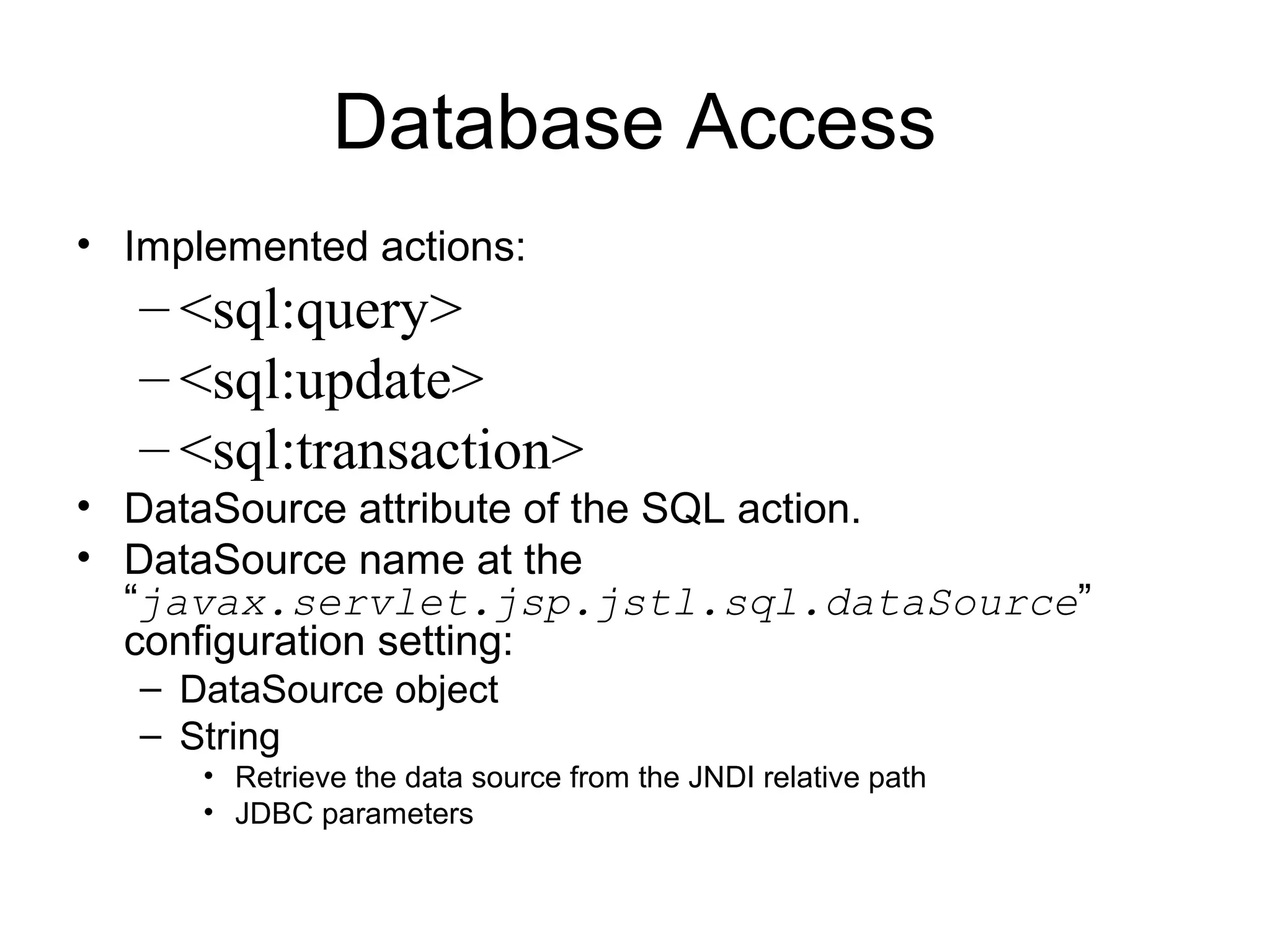 Database Access
• Implemented actions:
– <sql:query>
– <sql:update>
– <sql:transaction>
• DataSource attribute of the SQL action.
• DataSource name at the
“javax.servlet.jsp.jstl.sql.dataSource”
configuration setting:
– DataSource object
– String
• Retrieve the data source from the JNDI relative path
• JDBC parameters
 