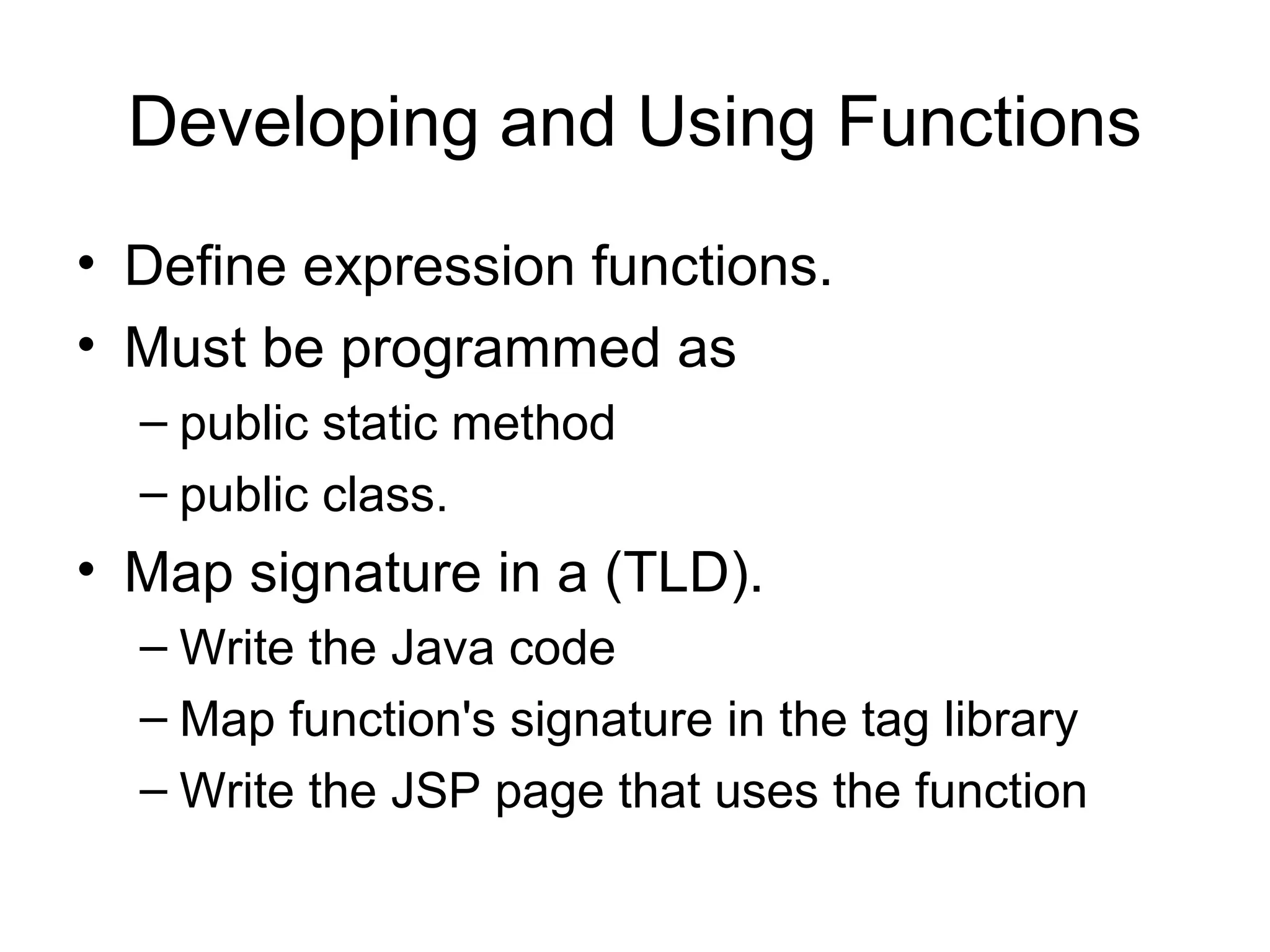Developing and Using Functions
• Define expression functions.
• Must be programmed as
– public static method
– public class.
• Map signature in a (TLD).
– Write the Java code
– Map function's signature in the tag library
– Write the JSP page that uses the function
 
