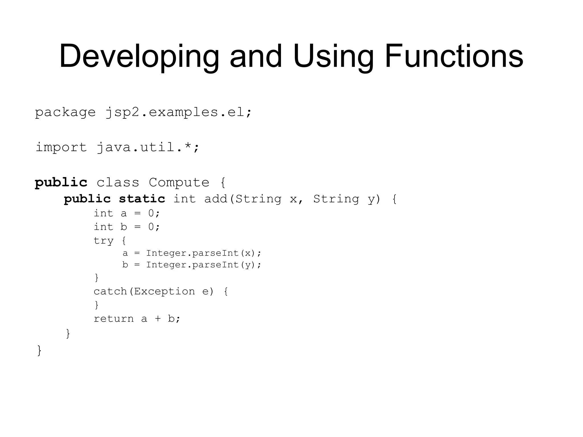 Developing and Using Functions
package jsp2.examples.el;
import java.util.*;
public class Compute {
public static int add(String x, String y) {
int a = 0;
int b = 0;
try {
a = Integer.parseInt(x);
b = Integer.parseInt(y);
}
catch(Exception e) {
}
return a + b;
}
}
 