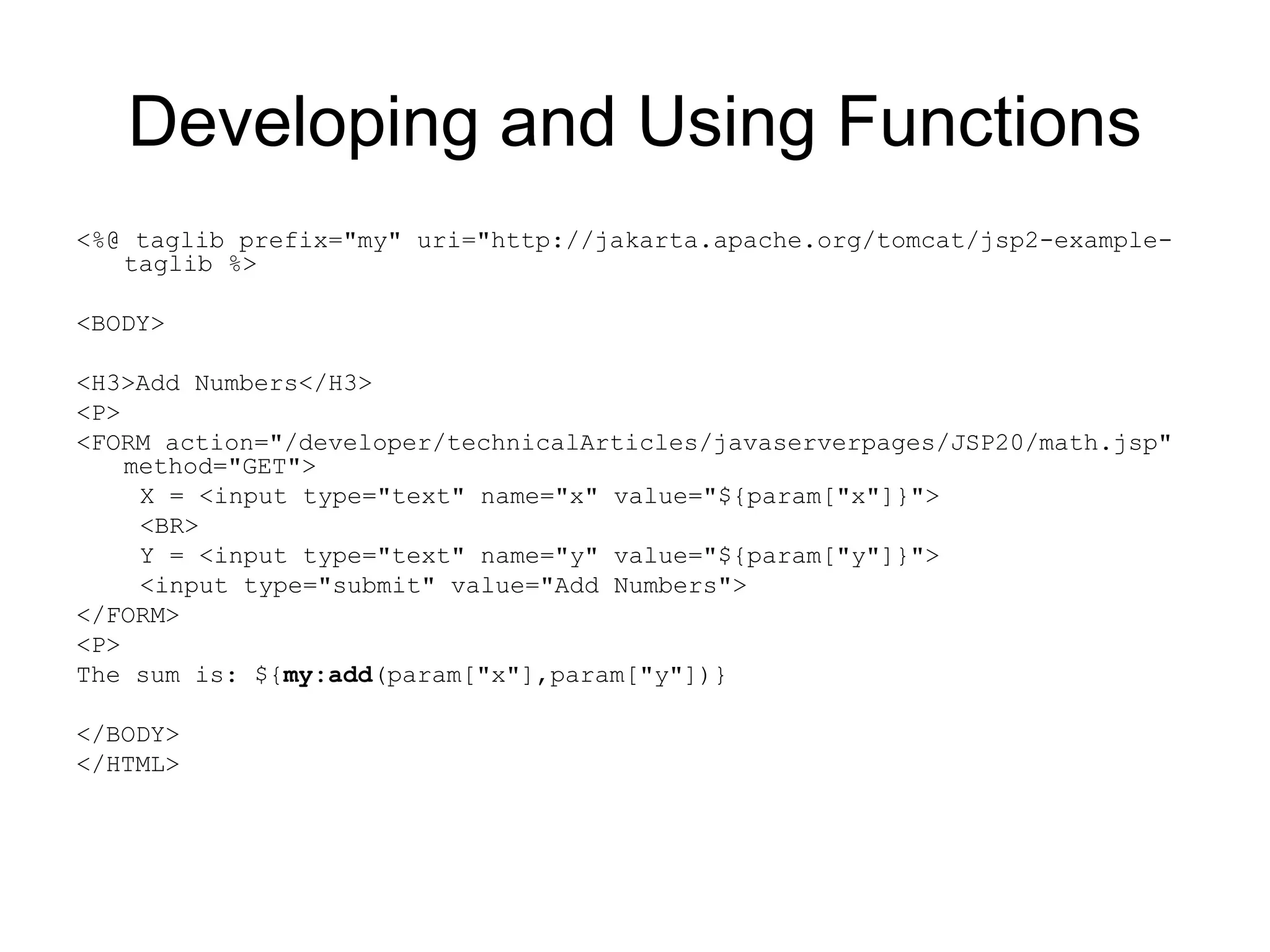 Developing and Using Functions
<%@ taglib prefix="my" uri="http://jakarta.apache.org/tomcat/jsp2-example-
taglib %>
<BODY>
<H3>Add Numbers</H3>
<P>
<FORM action="/developer/technicalArticles/javaserverpages/JSP20/math.jsp"
method="GET">
X = <input type="text" name="x" value="${param["x"]}">
<BR>
Y = <input type="text" name="y" value="${param["y"]}">
<input type="submit" value="Add Numbers">
</FORM>
<P>
The sum is: ${my:add(param["x"],param["y"])}
</BODY>
</HTML>
 