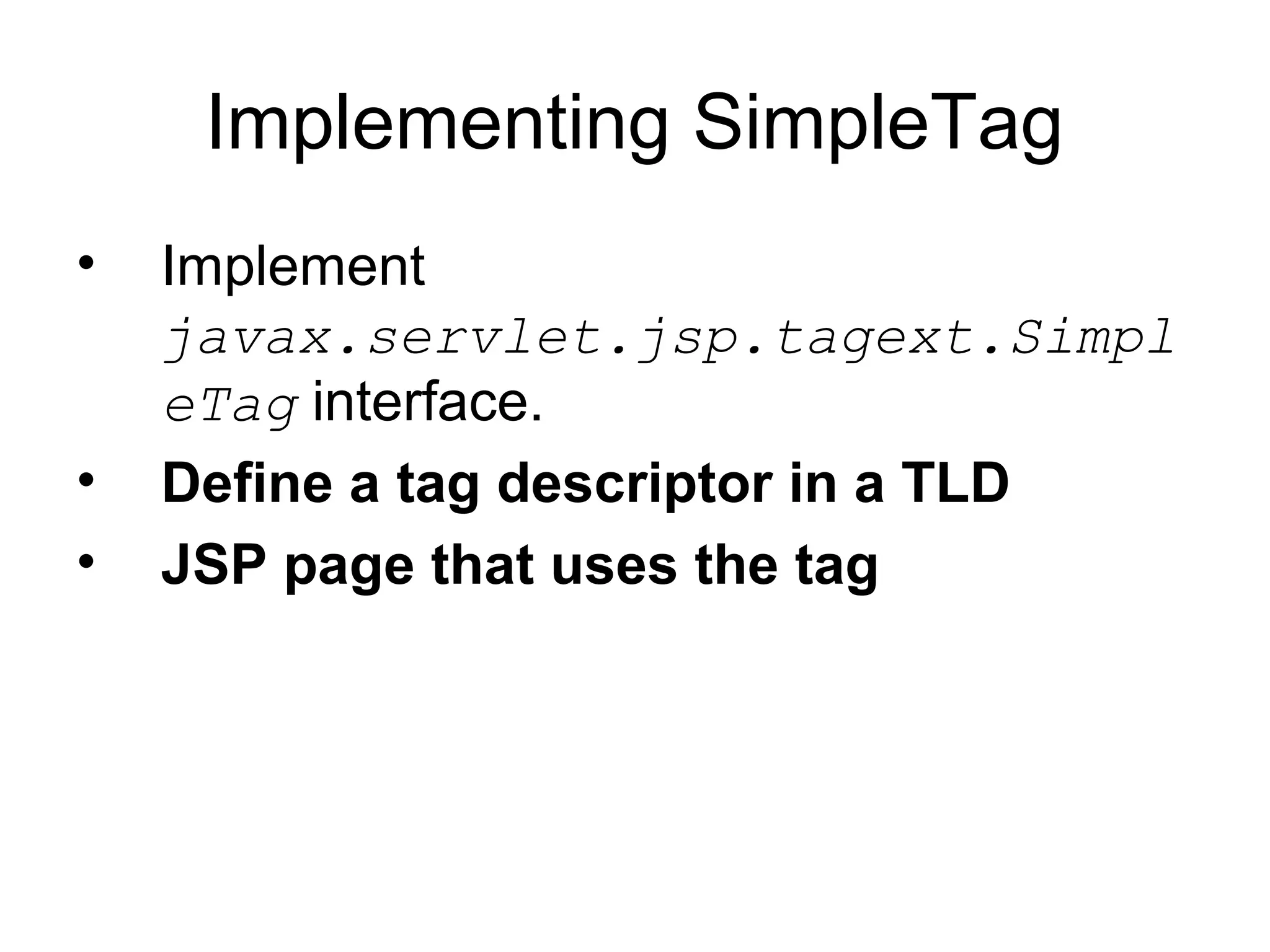 Implementing SimpleTag
• Implement
javax.servlet.jsp.tagext.Simpl
eTag interface.
• Define a tag descriptor in a TLD
• JSP page that uses the tag
 