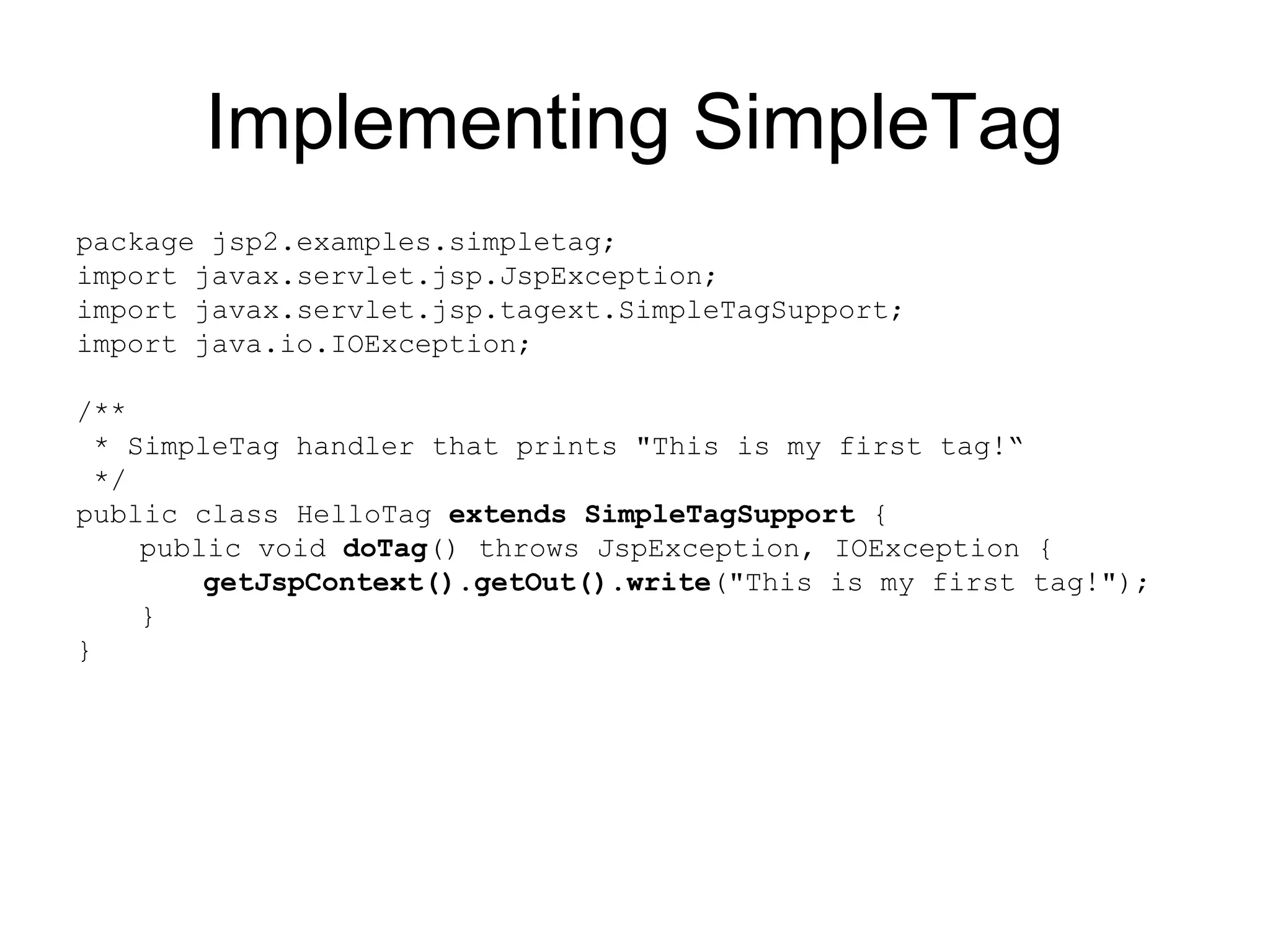 Implementing SimpleTag
package jsp2.examples.simpletag;
import javax.servlet.jsp.JspException;
import javax.servlet.jsp.tagext.SimpleTagSupport;
import java.io.IOException;
/**
* SimpleTag handler that prints "This is my first tag!“
*/
public class HelloTag extends SimpleTagSupport {
public void doTag() throws JspException, IOException {
getJspContext().getOut().write("This is my first tag!");
}
}
 