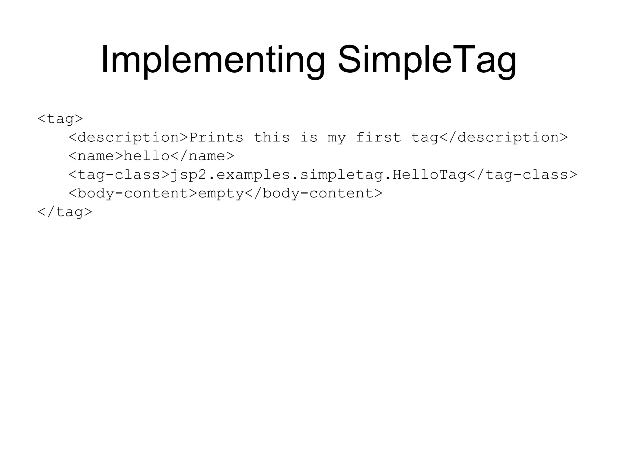Implementing SimpleTag
<tag>
<description>Prints this is my first tag</description>
<name>hello</name>
<tag-class>jsp2.examples.simpletag.HelloTag</tag-class>
<body-content>empty</body-content>
</tag>
 
