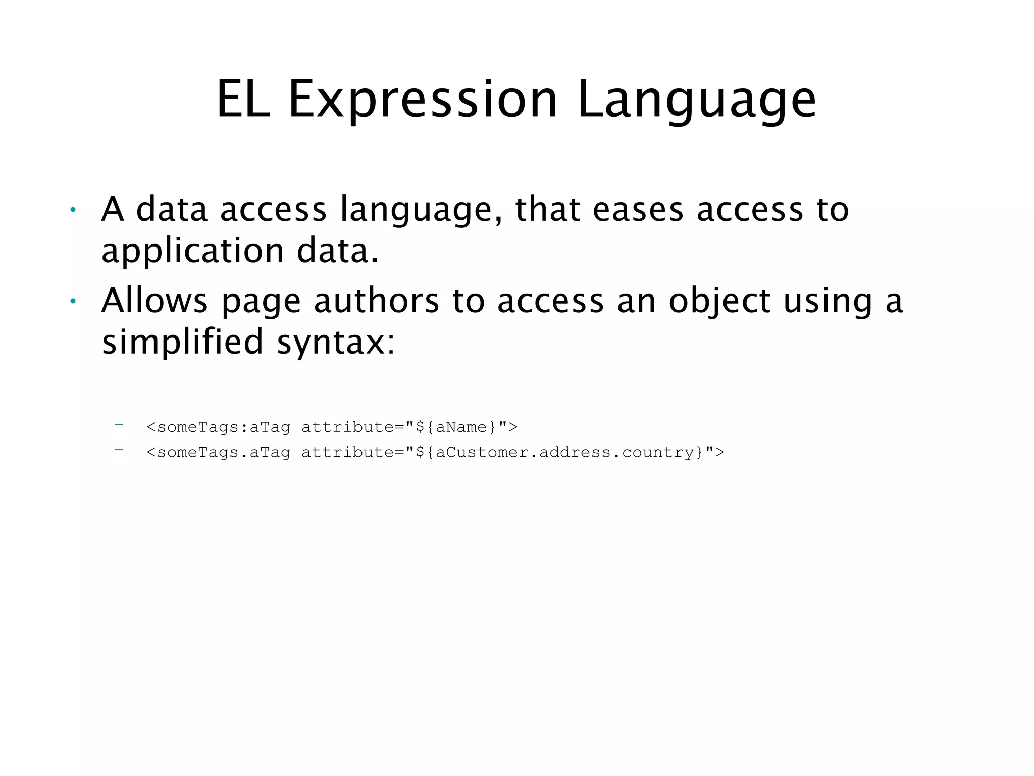 EL Expression Language
• A data access language, that eases access to
application data.
• Allows page authors to access an object using a
simplified syntax:
– <someTags:aTag attribute="${aName}">
– <someTags.aTag attribute="${aCustomer.address.country}">
 