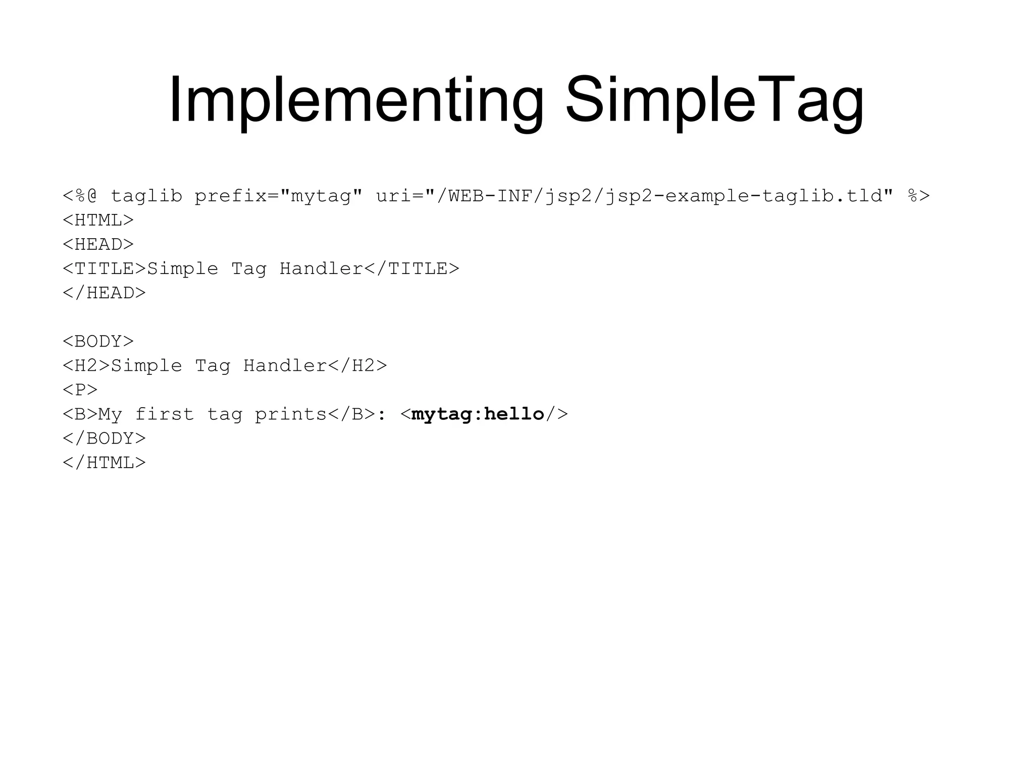 Implementing SimpleTag
<%@ taglib prefix="mytag" uri="/WEB-INF/jsp2/jsp2-example-taglib.tld" %>
<HTML>
<HEAD>
<TITLE>Simple Tag Handler</TITLE>
</HEAD>
<BODY>
<H2>Simple Tag Handler</H2>
<P>
<B>My first tag prints</B>: <mytag:hello/>
</BODY>
</HTML>
 