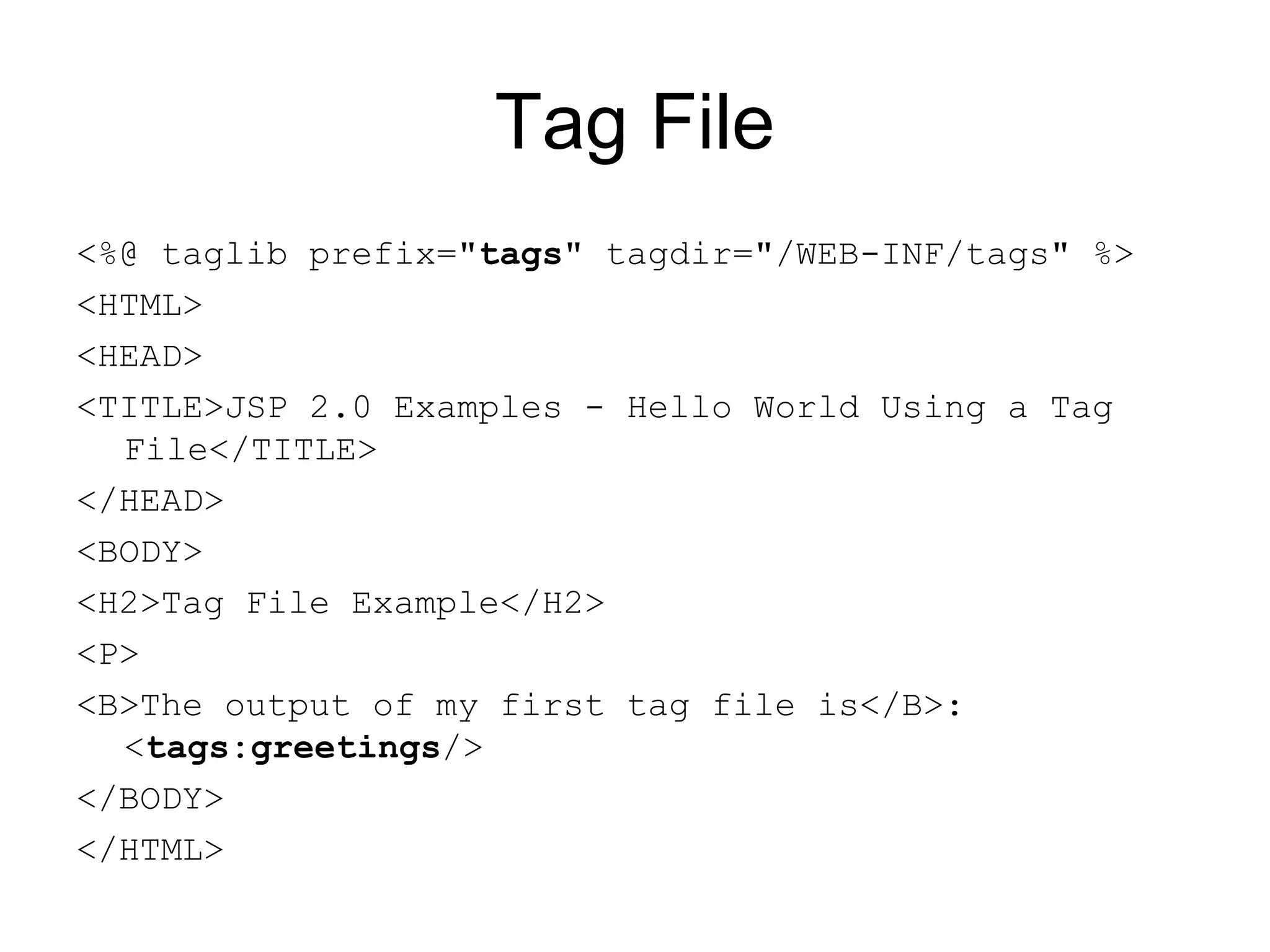 Tag File
<%@ taglib prefix="tags" tagdir="/WEB-INF/tags" %>
<HTML>
<HEAD>
<TITLE>JSP 2.0 Examples - Hello World Using a Tag
File</TITLE>
</HEAD>
<BODY>
<H2>Tag File Example</H2>
<P>
<B>The output of my first tag file is</B>:
<tags:greetings/>
</BODY>
</HTML>
 