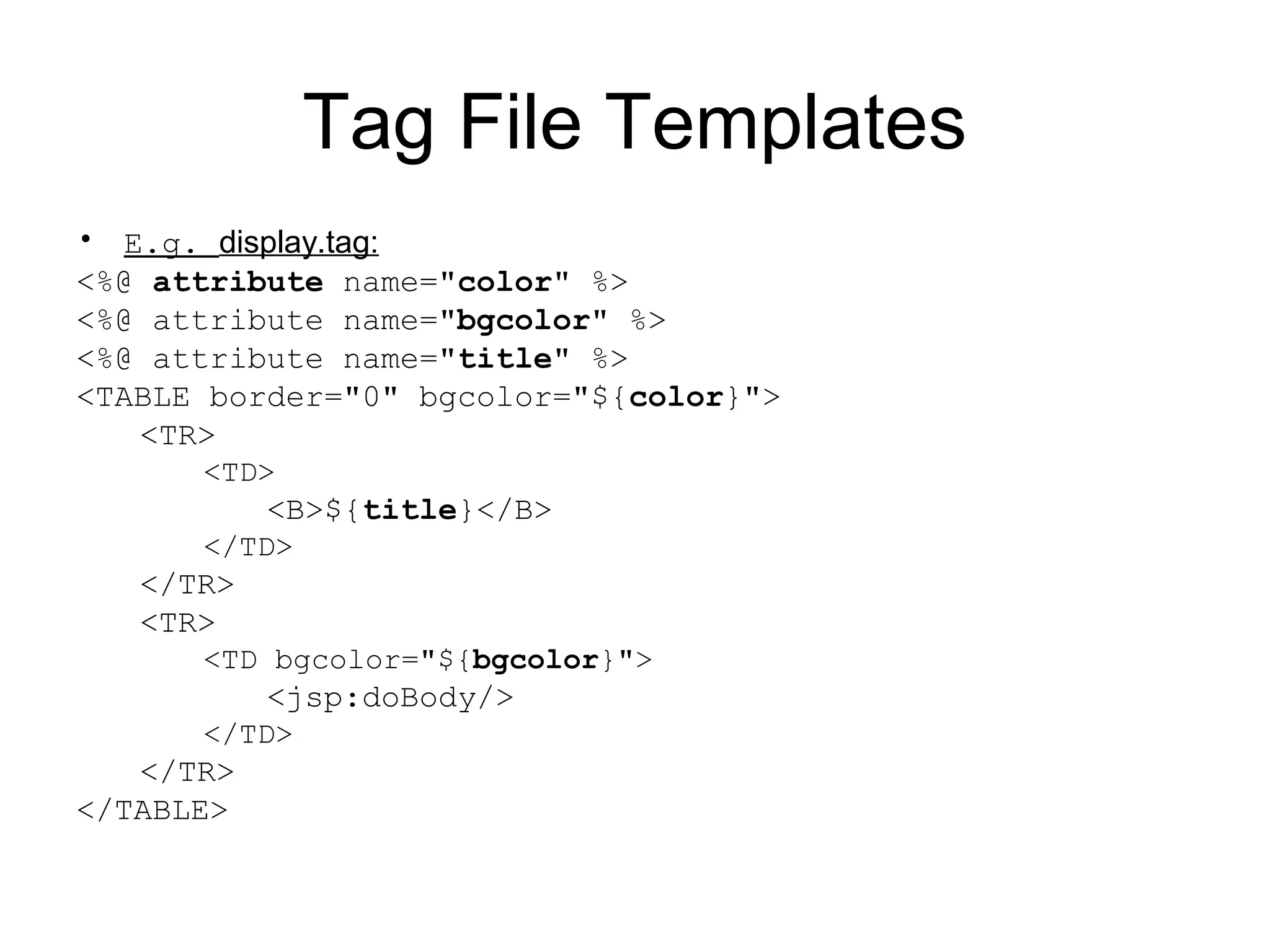 Tag File Templates
• E.g. display.tag:
<%@ attribute name="color" %>
<%@ attribute name="bgcolor" %>
<%@ attribute name="title" %>
<TABLE border="0" bgcolor="${color}">
<TR>
<TD>
<B>${title}</B>
</TD>
</TR>
<TR>
<TD bgcolor="${bgcolor}">
<jsp:doBody/>
</TD>
</TR>
</TABLE>
 