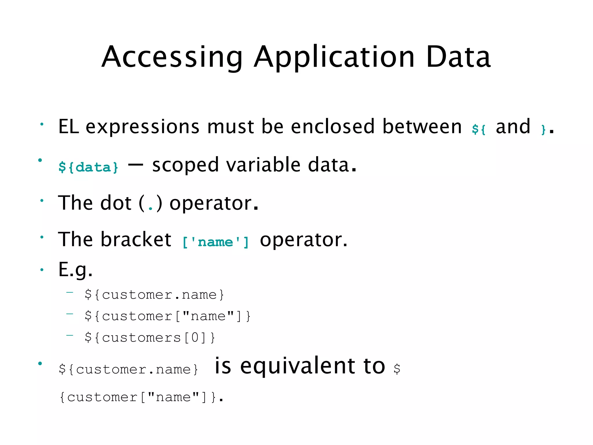 Accessing Application Data
• EL expressions must be enclosed between ${ and }.
• ${data} – scoped variable data.
• The dot (.) operator.
• The bracket ['name'] operator.
• E.g.
– ${customer.name}
– ${customer["name"]}
– ${customers[0]}
• ${customer.name} is equivalent to $
{customer["name"]}.
 