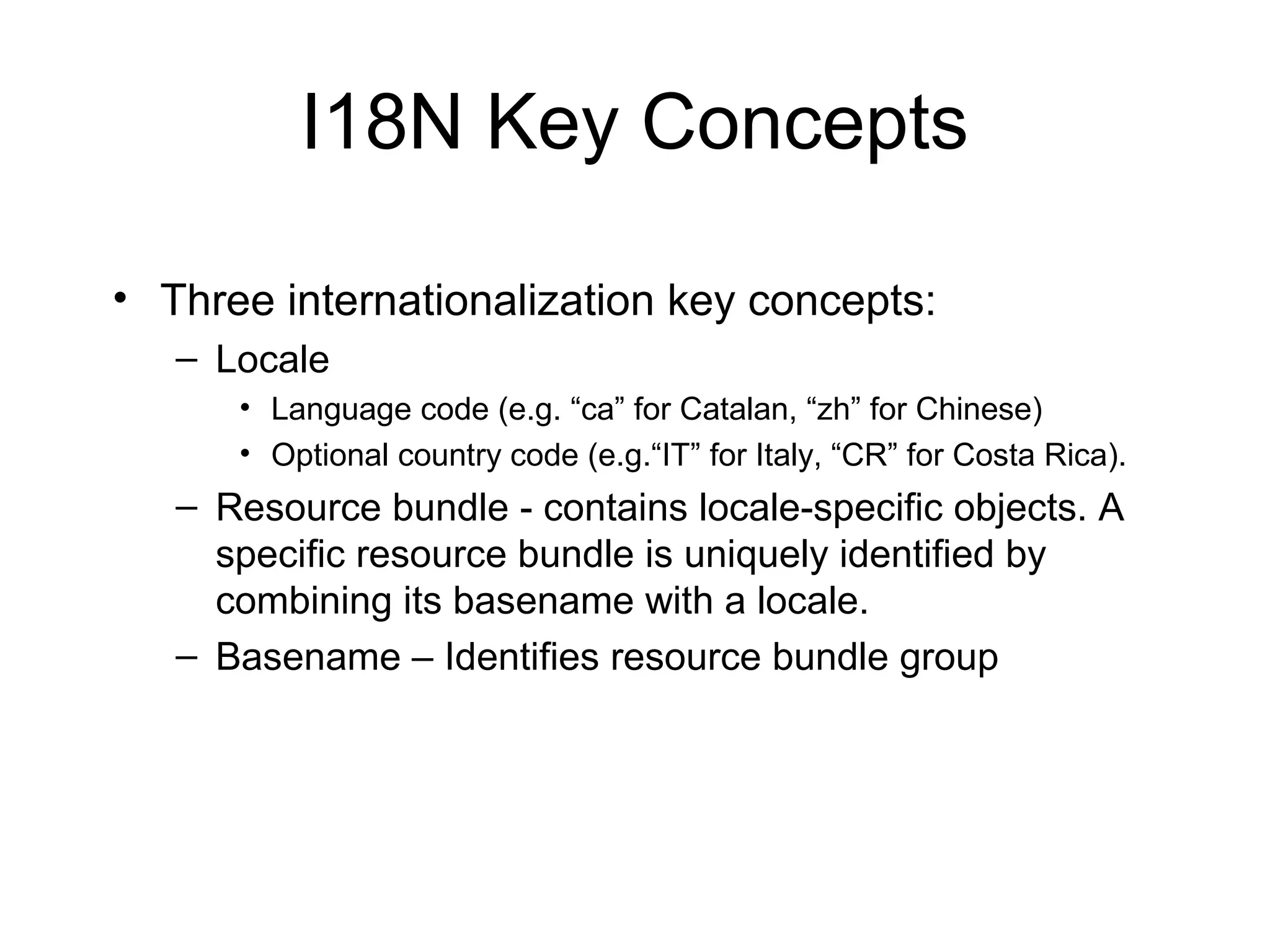 I18N Key Concepts
• Three internationalization key concepts:
– Locale
• Language code (e.g. “ca” for Catalan, “zh” for Chinese)
• Optional country code (e.g.“IT” for Italy, “CR” for Costa Rica).
– Resource bundle - contains locale-specific objects. A
specific resource bundle is uniquely identified by
combining its basename with a locale.
– Basename – Identifies resource bundle group
 