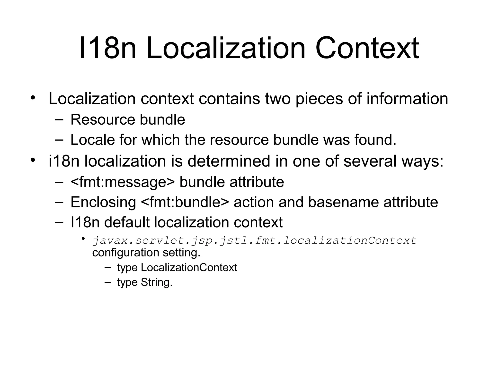 I18n Localization Context
• Localization context contains two pieces of information
– Resource bundle
– Locale for which the resource bundle was found.
• i18n localization is determined in one of several ways:
– <fmt:message> bundle attribute
– Enclosing <fmt:bundle> action and basename attribute
– I18n default localization context
• javax.servlet.jsp.jstl.fmt.localizationContext
configuration setting.
– type LocalizationContext
– type String.
 